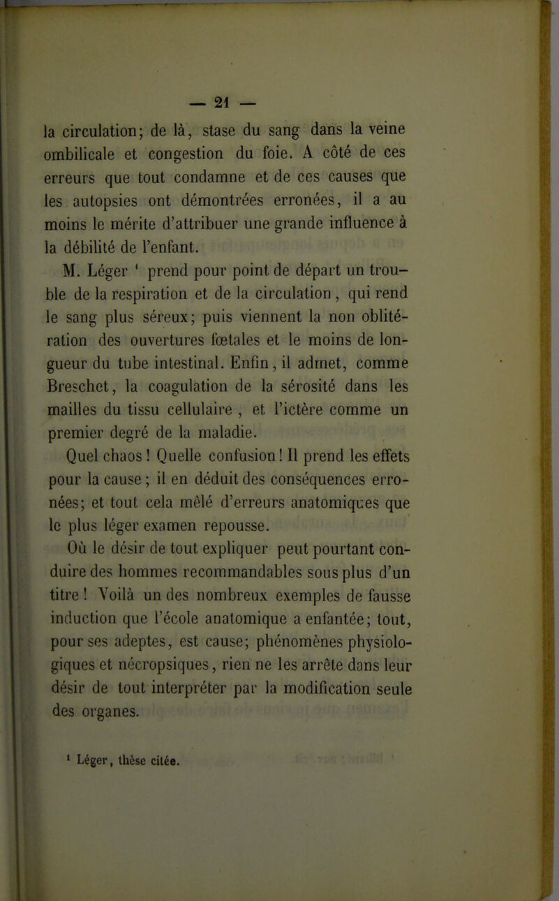 — al- la circulation; de là, stase du sang dans la veine ombilicale et congestion du foie. A côté de ces erreurs que tout condamne et de ces causes que les autopsies ont démontrées erronées, il a au moins le mérite d'attribuer une grande influence à la débilité de l'enfant. M. Léger * prend pour point de départ un trou- ble de la respiration et de la circulation , qui rend le sang plus séreux; puis viennent la non oblité- ration des ouvertures fœtales et le moins de lon- gueur du tube intestinal. Enfin, il admet, comme Breschet, la coagulation de la sérosité dans les mailles du tissu cellulaire , et l'ictère comme un premier degré de la maladie. Quel chaos ! Quelle confusion! Il prend les effets pour la cause ; il en déduit des conséquences erro- nées; et tout cela mêlé d'erreurs anatomiques que le plus léger examen repousse. Où le désir de tout expliquer peut pourtant con- duire des hommes recommandables sous plus d'un titre ! Voilà un des nombreux exemples de fausse induction que l'école anatomique a enfantée; tout, pour ses adeptes, est cause; phénomènes physiolo- giques et nécropsiques, rien ne les arrête dans leur désir de tout interpréter par la modification seule des organes. ' Léger, thèse citée.