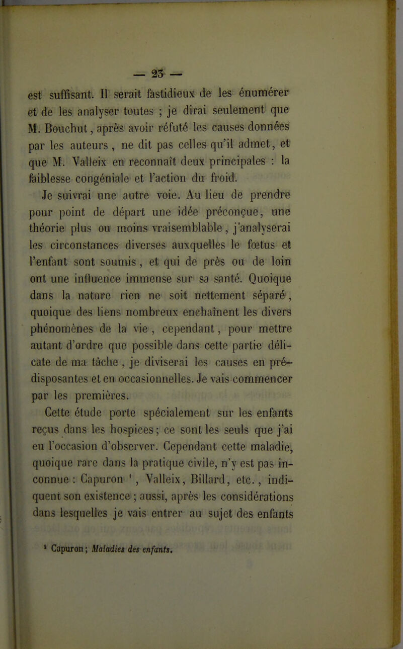 — 25- — est suffisant. Il serait fastidieux de les énumérer et de les analyser toutes ; je dirai seulement que M. Bouchut, après avoir réfuté les causes données par les auteurs , ne dit pas celles qu'il admet, et que M. Valleix en reconnaît deux principales : la faiblesse congéniale et l'action du froid. Je suivrai une autre voie. Au lieu de prendre pour point de départ une idée préconçue, une théorie plus ou moins vraisemblable, j'analyserai les circonstances diverses auxquelles le fœtus et l'enfant sont soumis, et qui de près ou de loin ont une influence immense sur sa santé. Quoique dans la nature rien ne soit nettement séparé, quoique des liens nombreux enchaînent les divers phénomènes de la vie , cependant, pour mettre autant d'ordre que possible dans cette parti-e déli- cate de ma tâche , je diviserai les causes en pré- disposantes et en occasionnelles. Je vais commencer par les premières. Celte étude porte spécialement sur les enfants reçus dans les hospices ; ce sont les seuls que j'ai eu l'occasion d'observer. Cependant cette maladie, quoique rare dans la pratique civile, n'y est pas in- connue : Capuron ' , Valleix, Billard, etc., indi- quent son existence ; aussi, après les considérations dans lesquelles je vais entrer au sujet des enfants ' Capuron ; Maladies des enfants.