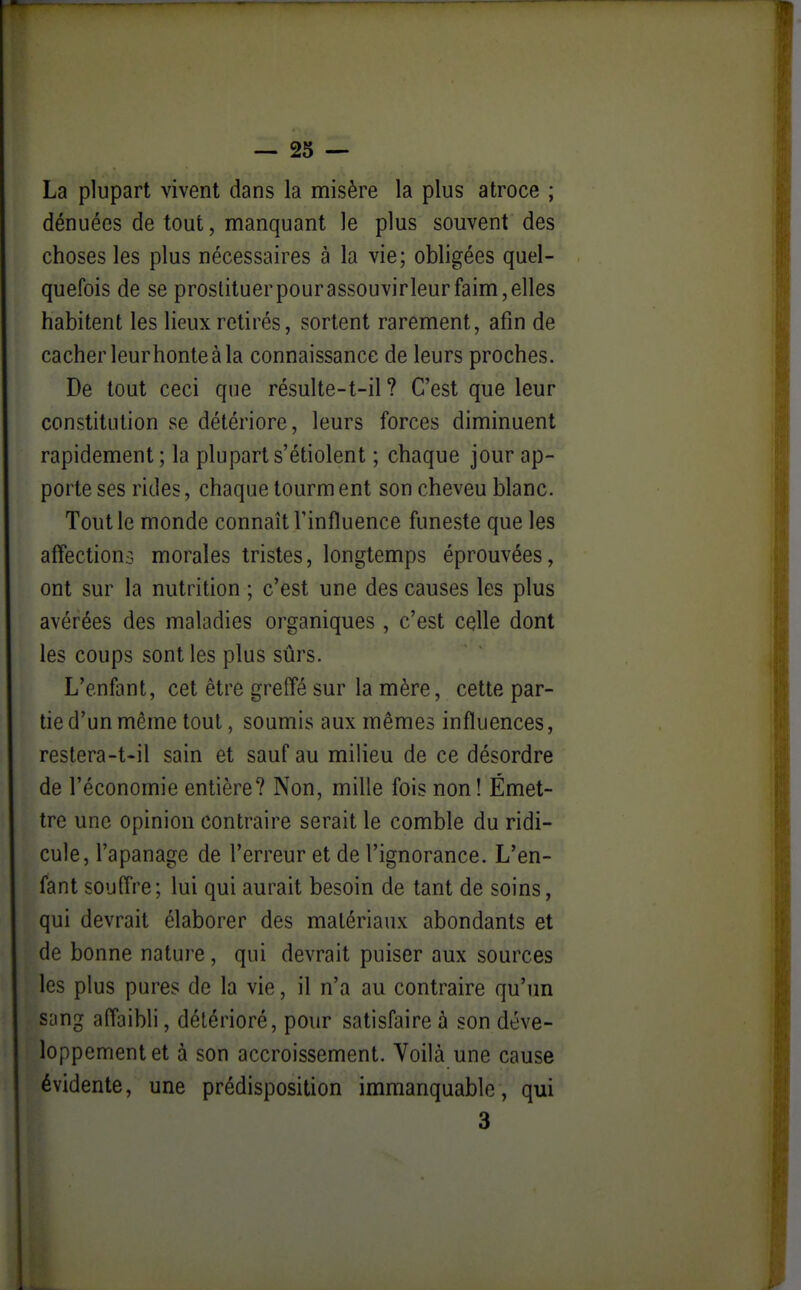 La plupart vivent dans la misère la plus atroce ; dénuées de tout, manquant le plus souvent des choses les plus nécessaires à la vie; obligées quel- quefois de se prostituer pour assouvirleur faim, elles habitent les lieux retirés, sortent rarement, afin de cacherleurhonteàla connaissance de leurs proches. De tout ceci que résulte-t-il ? C'est que leur constitution se détériore, leurs forces diminuent rapidement ; la plupart s'étiolent ; chaque jour ap- porte ses rides, chaque tourm ent son cheveu blanc. Tout le monde connaît l'influence funeste que les affection.3 morales tristes, longtemps éprouvées, ont sur la nutrition ; c'est une des causes les plus avérées des maladies organiques, c'est celle dont les coups senties plus sûrs. L'enfant, cet être greffé sur la mère, cette par- tie d'un même tout, soumis aux mêmes influences, restera-t-il sain et sauf au milieu de ce désordre de l'économie entière? Non, mille fois non! Émet- tre une opinion contraire serait le comble du ridi- cule, l'apanage de l'erreur et de l'ignorance. L'en- fant souffre; lui qui aurait besoin de tant de soins, qui devrait élaborer des matériaux abondants et de bonne nature, qui devrait puiser aux sources les plus pures de la vie, il n'a au contraire qu'un sang affaibli, détérioré, pour satisfaire à son déve- loppement et à son accroissement. Voilà une cause évidente, une prédisposition immanquable, qui 3