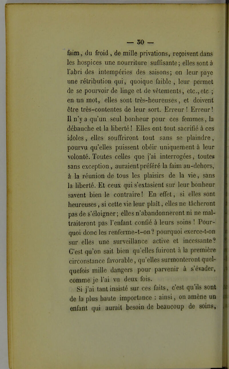 faim, du froid , de mille privations, reçoivent dans les hospices une nourriture suffisante; elles sont à l'abri des intempéries des saisons; on leur paye une rétribution qui, quoique faible , leur permet de se pourvoir de linge et de vêtements, etc.,etc ; en un mot, elles sont très-heureuses, et doivent être très-contentes de leur sort. Erreur ! Erreur! Il n'y a qu'un seul bonheur pour ces femmes, la débauche et la liberté ! Elles ont tout sacrifié à ces idoles, elles souffriront tout sans se plaindre, pourvu qu'elles puissent obéir uniquement à leur volonté. Toutes celles que j'ai interrogées, toutes sans exception, auraient préféré la faim au-dehors, à la réunion de tous les plaisirs de la vie, sans la liberté. Et ceux qui s'extasient sur leur bonheur savent bien le contraire ! En effet, si elles sont heureuses, si cette vie leur plaît, elles ne tâcheront pas de s'éloigner; elles n'abandonneront ni ne mal- traiteront pas l'enfant confié à leurs soins î Pour- quoi donc les renferme-t-on ? pourquoi exerce-t-on sur elles une surveillance active et incessante? C'est qu'on sait bien qu'elles fuiront à la première circonstance favorable, qu'elles surmonteront quel- quefois mille dangers pour parvenir à s'évader, comme je l'ai vu deux fois. Si j'ai tant insisté sur ces faits, c'est qu'ils sont de la plus haute importance : ainsi, on amène un enfant qui aurait besoin de beaucoup de soins,
