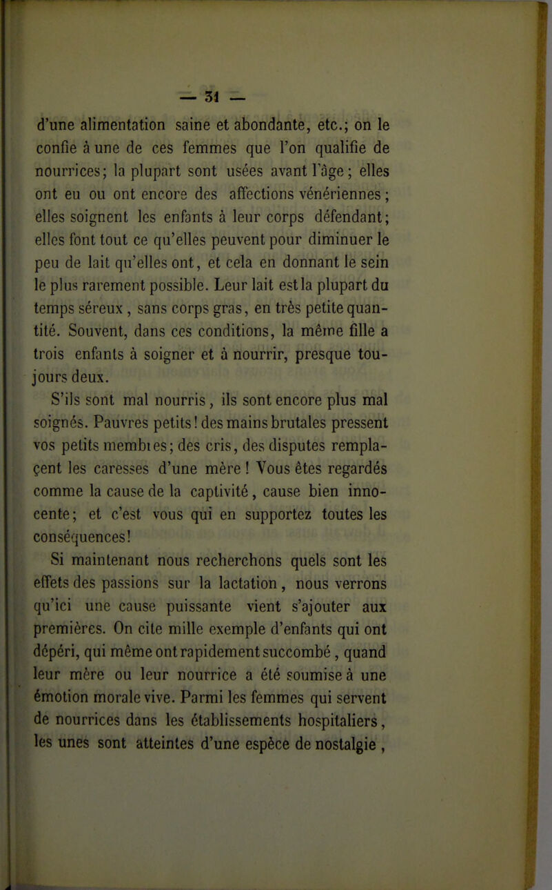 — 34 — d'une alimentation saine et abondante, etc.; on le confie à une de ces femmes que l'on qualifie de nourrices; la plupart sont usées avant 1 âge; elles ont eu ou ont encore des affections vénériennes ; elles soignent les enfants à leur corps défendant; elles font tout ce qu'elles peuvent pour diminuer le peu de lait qu'elles ont, et cela en donnant le sein le plus rarement possible. Leur lait est la plupart du temps séreux , sans corps gras, en très petite quan- tité. Souvent, dans ces conditions, la même fille a trois enfants à soigner et à nourrir, presque tou- jours deux. S'ils sont mal nourris, ils sont encore plus mal soignés. Pauvres petits! des mains brutales pressent vos petits membies; des cris, des disputes rempla- çent les caresses d'une mère ! Vous êtes regardés comme la cause de la captivité, cause bien inno- cente; et c'est vous qui en supportez toutes les conséquences! Si maintenant nous recherchons quels sont les effets des passions sur la lactation , nous verrons qu'ici une cause puissante vient s'ajouter aux premières. On cite mille exemple d'enfants qui ont dépéri, qui même ont rapidement succombé , quand leur mère ou leur nourrice a été soumise à une émotion morale vive. Parmi les femmes qui servent de nourrices dans les établissements hospitaliers, les unes sont atteintes d'une espèce de nostalgie ,
