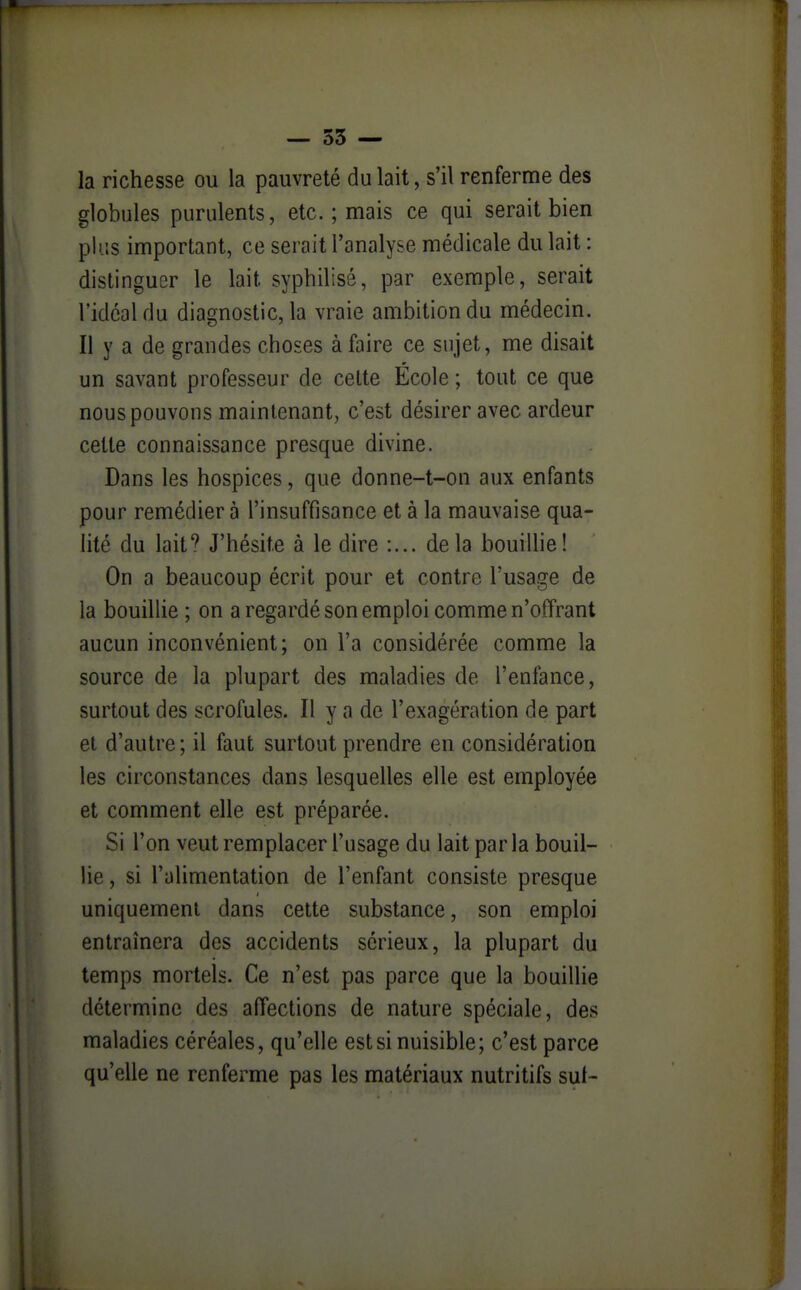 — 55 — la richesse ou la pauvreté du lait, s'il renferme des globules purulents, etc. ; mais ce qui serait bien plus important, ce serait l'analyse médicale du lait : distinguer le lait syphilisé, par exemple, serait l'idéal du diagnostic, la vraie ambition du médecin. Il y a de grandes choses à faire ce sujet, me disait un savant professeur de celte École ; tout ce que nous pouvons maintenant, c'est désirer avec ardeur celte connaissance presque divine. Dans les hospices, que donne-t-on aux enfants pour remédier à l'insuffisance et à la mauvaise qua- lité du lait? J'hésite à le dire delà bouilhe! On a beaucoup écrit pour et contre l'usage de la bouillie ; on a regardé son emploi comme n'offrant aucun inconvénient; on l'a considérée comme la source de la plupart des maladies de l'enfance, surtout des scrofules. Il y a de l'exagération de part et d'autre; il faut surtout prendre en considération les circonstances dans lesquelles elle est employée et comment elle est préparée. Si l'on veut remplacer l'usage du lait parla bouil- lie, si l'alimentation de l'enfant consiste presque uniquement dans cette substance, son emploi entraînera des accidents sérieux, la plupart du temps mortels. Ce n'est pas parce que la bouillie détermine des affections de nature spéciale, des maladies céréales, qu'elle est si nuisible; c'est parce qu'elle ne renferme pas les matériaux nutritifs sut-