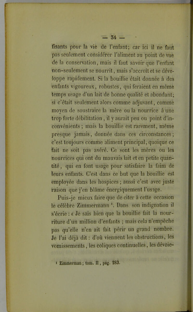 fisants pour la vie de l'enfant; car ici il ne faut pas seulement considérer l'aliment au point de vue de la conservation, mais il faut savoir que l'enfant non-seulement se nourrit, mais s'accroît et se déve- loppe rapidement. Si la bouillie était donnée à des enfants vigoureux, robustes, qui feraient en même temps usage d'un lait de bonne qualité et abondant; si c'était seulement alors comme adjuvant, comme moyen de soustraire la mère ou la nourrice à une trop forte débilitation, il y aurait peu ou point d'in- convénients ; mais la bouillie est rarement, même presque jamais, donnée dans ces circonstances; c'est toujours comme aliment principal, quoique ce fait ne soit pas avéré. Ce sont les mères ou les nourrices qui ont du mauvais lait et en petite quan- tité , qui en font usage pour satisfaire la faim de leurs eiifants. C'est dans ce but que la bouillie est employée dans les hospices ; aussi c'est avec juste raison que j'en blâme énergiquement l'usage. Puis-je mieux faire que de citer à cette occasion le célèbre Zimmermahn Dans son indignation il s'écrie : « Je sais bien que la bouillie fait la nour- riture d'un million d'enfants ; mais cela n'empêche pas qu'elle n'en ait fait périr un grand nombre. Je l'ai déjà dit : d'où viennent les obstructions, les vomissements, les coliques continuelles, les dévoie- * Zimmerraan ; tom. II, pag. 283.