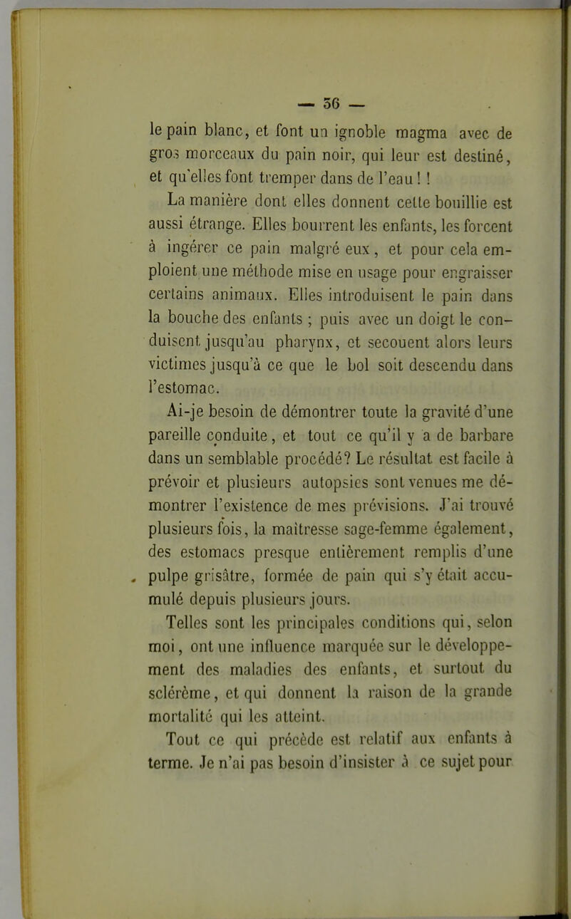 le pain blanc, et font un ignoble magma avec de gros morceaux du pain noir, qui leur est destiné, et qu elles font tremper dans de l'eau ! ! La manière dont elles donnent celle bouillie est aussi étrange. Elles bourrent les enfants, les forcent à ingérer ce pain malgré eux, et pour cela em- ploient une méthode mise en usage pour engraisser certains animaux. Elles introduisent le pain dans la bouche des enfants ; puis avec un doigt le con- duisent jusqu'au pharynx, et secouent alors leurs victimes jusqu'à ce que le bol soit descendu dans l'estomac. Ai-je besoin de démontrer toute la gravité d'une pareille conduite, et tout ce qu'il y a de barbare dans un semblable procédé? Le résultat est facile à prévoir et plusieurs autopsies sont venues me dé- montrer l'existence de mes prévisions. J'ai trouvé plusieurs fois, la maîtresse sage-femme également, des estomacs presque entièrement remplis d'une . pulpe grisâtre, formée de pain qui s'y était accu- mulé depuis plusieurs jours. Telles sont les principales conditions qui, selon moi, ont une influence marquée sur le développe- ment des maladies des enfants, et surtout du sclércme, et qui donnent la raison de la grande mortalité qui les atteint. Tout ce qui précède est relatif aux enfants à terme. Je n'ai pas besoin d'insister à ce sujet pour