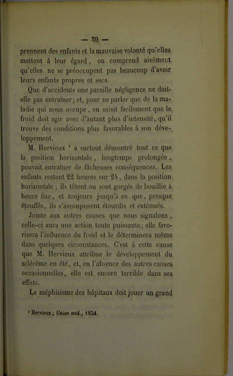 — ^9 — prennent des enfants et la mauvaise volonté qu'elles mettent à leur égard , on comprend aisément qu'elles ne se préoccupent pas beaucoup d'avoir leurs enfants propres et secs. Que d'accidents une pareille négligence ne doit- elle pas entraîner; et, pour ne parler que de la ma- ladie qui nous occupe , on saisit facilement que le froid doit agir avec d'autant plus d'intensité, qu'il trouve des conditions plus favorables à son déve- loppement. M. Hervieux ' a surtout démontré tout ce que la position horizontale, longtemps prolongée, pouvait entraîner de fâcheuses conséquences. Les enfants restent 22 heures sur ^l, dans la position horizontale ; ils tètent ou sont gorgés de bouillie à heure fixe, et toujours jusqu'à ce que, presque étouffés, ils s'assoupissent étourdis et exténués. Jointe aux autres causes que nous signalons , celle-ci aura une action toute puissante; elle favo- risera l'influence du froid et le déterminera même dans quelques circonstances. C'est à cette cause que M. Hervieux attribue le développement du sclérème en été, et, en l'absence des autres causes occasionnelles, elle est encore terrible dans ses effets. Le méphitisme des hôpitaux doit jouer un grand *■ Hervieux ; Union méd., 185i,