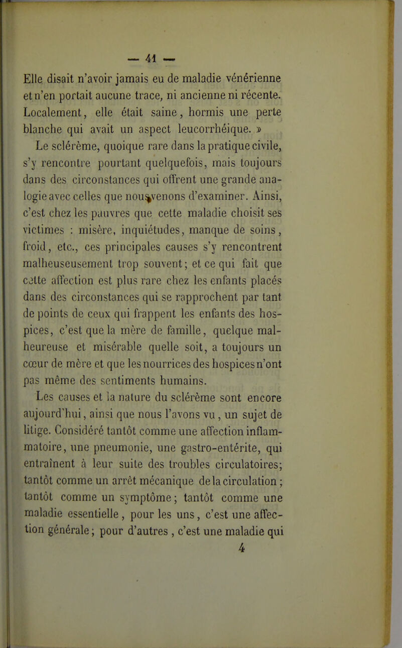 Elle disait n'avoir jamais eu de maladie vénérienne et n'en portait aucune trace, ni ancienne ni récente. Localement, elle était saine, hormis une perte blanche qui avait un aspect leucorrhéique. y> Le sclérème, quoique rare dans la pratique civile, s'y rencontre pourtant quelquefois, mais toujours dans des circonstances qui offrent une grande ana- logie avec celles que nou%venons d'examiner. Ainsi, c'est chez les pauvres que cette maladie choisit ses victimes : misère, inquiétudes, manque de soins, froid, etc., ces principales causes s'y rencontrent malheuseusement trop souvent ; et ce qui fait que celte affection est plus rare chez les enfants placés dans des circonstances qui se rapprochent par tant de points de ceux qui frappent les enfants des hos- pices, c'est que la mère de famille, quelque mal- heureuse et misérable quelle soit, a toujours un cœur de mère et que les nourrices des hospices n'ont pas même des sentiments humains. Les causes et la nature du sclérème sont encore aujourd'hui, ainsi que nous l'avons vu, un sujet de litige. Considéré tantôt comme une affection inflam- matoire, une pneumonie, une gastro-entérite, qui entraînent à leur suite des troubles circulatoires; tantôt comme un arrêt mécanique de la circulation ; tantôt comme un symptôme ; tantôt comme une maladie essentielle , pour les uns, c'est une affec- tion générale ; pour d'autres , c'est une maladie qui 4