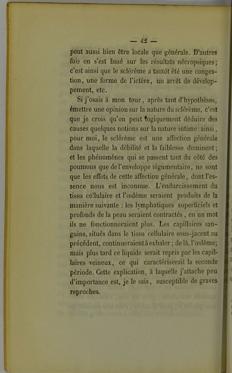 peut aussi bien être locale que générale. D'autres fois on s'est basé sur les résultats nécropsiques; c'est ainsi que le sclérème a tantôt été une conges- tion, une forme de l'ictère, un arrêt de dévelop- pement, etc. Si j'osais à mon tour, après tant d'hypothèses, émettre une opinion sur la nature du sclérème, c'est que je crois qu'on peut logiquement déduire des causes quelques notions sur la nature intime : ainsi, pour moi, le sclérème est une affection générale dans laquelle la débilité et la faiblesse dominent; et les phénomènes qui se passent tant du côté des poumons que de l'enveloppe tégumentaire, ne sont que les effets de cette affection générale, dont l'es- sence nous est inconnue. L'endurcissement du tissu cellulaire et l'œdème seraient produits de la manière suivante : les lymphatiques supeificiels et profonds de la peau seraient contractés , en un mot ils ne fonctionneraient plus. Les capillaires san- guins, situés dans le tissu cellulaire sous-jacent au précédent, continueraientà exhaler ; de là, l'œdème; mais plus tard ce liquide serait repris par les capil- laires veineux, ce qui caractériserait la seconde période. Cette explication, à laquelle j'attache peu d'importance est, je le sais, susceptible de graves reproches.