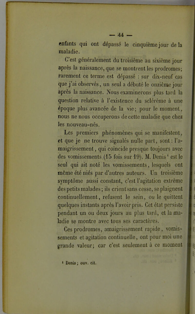 enfants qui ont dépassé le cinquième jour de la maladie. C'est généralement du troisième au sixième jour après la naissance, que se montrent les prodromes; rarement ce terme est dépassé : sur dix-neuf cas que j'ai observés, un seul a débuté le onzième jour après la naissance. Nous examinerons plus tard la question relative à l'existence du sclérème à une époque plus avancée de la vie; pour le moment, nous ne nous occuperons de cette maladie que chez les nouveau-nés. Les premiers phénomènes qui se manifestent, et que je ne trouve signalés nulle part, sont : l'a- maigrissement , qui coïncide presque toujours avec des vomissements (15 fois sur 19). M. Denis ' est le seul qui ait noté les vomissements, lesquels ont même été niés par d'autres auteurs. Un troisième symptôme aussi constant, c'est l'agitation extrême des petits malades; ils crient sans cesse, se plaignent continuellement, refusent le sein, ou le quittent quelques instants après l'avoir pris. Cet état persiste pendant un ou deux jours au plus tard, et la ma- ladie se montre avec tous ses caractères. Ces prodromes, amaigrissement rapide, vomis- sements et agitation continuelle, ont pour moi une grande valeur; car c'est seulement à ce moment * Denis ; ouv. cit.