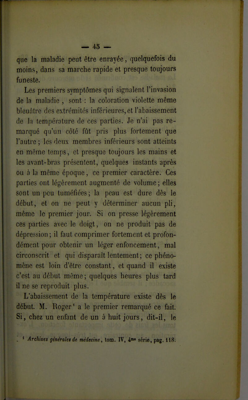 que la maladie peut être enrayée, quelquefois du moins, dans sa marche rapide et presque toujours funeste. Les premiers symptômes qui signalent l'invasion de la maladie , sont : la coloration violette même bleuâtre des extrémités inférieures, et l'abaissement de la température de ces parties. Je n'ai pas re- marqué qu'un côté fût pris plus fortement que l'autre ; les deux membres inférieurs sont atteints en même temps, et presque toujours les mains et les avant-bras présentent, quelques instants après ou à la même époque, ce premier caractère. Ces parties ont légèrement augmenté de volume; elles sont un peu tuméfiées; la peau est dure dès le début, et on ne peut y déterminer aucun pli, même le premier jour. Si on presse légèrement ces parties avec le doigt, on ne produit pas de dépression ; il faut comprimer fortement et profon- dément pour obtenir un léger enfoncement, mal circonscrit et qui disparaît lentement; ce phéno- mène est loin d'être constant, et quand il existe c'est au début môme ; quelques heures plus tard il ne se reproduit plus. L'abaissement de la température existe dès le début. M. Roger' a le premier remarqué ce fait. Si, chez un enfant de un à huit jours, dit-il, le . * Archives générales de médecine , tom. IV, i»» série, pag. il8.