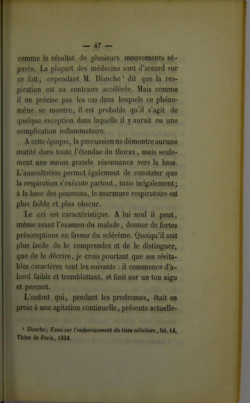 comme le résultat de plusieurs mouvements sé- parés. La plupart des médecins sont d'accord sur ce fait; cependant M. Blanche' dit que la res- piration est au contraire accélérée. Mais comme il ne précise pas les cas dans lesquels ce phéno- mène se montre, il est probable qu'il s'agit de quelque exception dans laquelle il y aurait eu une complication inflammatoire. A cette époque, la percussion ne démontre aucune matité dans toute l'étendue du thorax, mais seule- ment une moins grande résonnance vers la base. L'auscultation permet également de constater que la respiration s'exécute partout, mais inégalement; à la base des poumons, le murmure respiratoire est plus faible et plus obscur. Le cri est caractéristique. A lui seul il peut, même avant l'examen du malade, donner de fortes présomptions en faveur du sclérème. Quoiqu'il soit plus facile de le comprendre et de le distinguer, que de le décrire, je crois pourtant que ses vérita- bles caractères sont les suivants : il commence d'a- bord faible et tremblottant, et finit sur un ton aigu et perçant. L'enfant qui, pendant les prodromes, était en proie à une agitation continuelle, présente actuelle- * Blanche; Essai sur l'endurcissement du tissu cellulaire ^ fol. 14, Thèse de Paris, 1834.