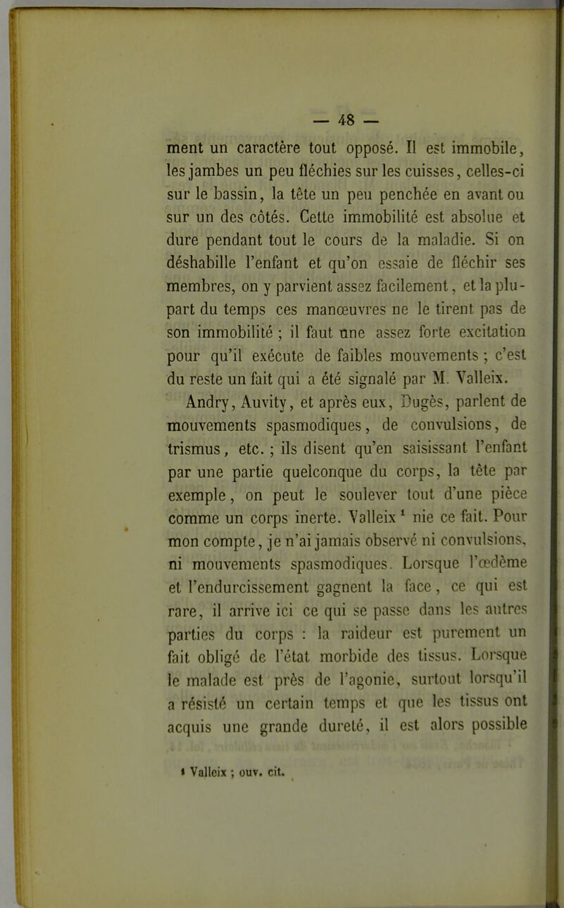 ment un caractère tout opposé. Il est immobile, les jambes un peu fléchies sur les cuisses, celles-ci sur le bassin, la tête un peu penchée en avant ou sur un des côtés. Cette immobilité est absolue et dure pendant tout le cours de la maladie. Si on déshabille l'enfant et qu'on essaie de fléchir ses membres, on y parvient assez facilement, et la plu- part du temps ces manœuvres ne le tirent pas de son immobilité ; il faut une assez forte excitation pour qu'il exécute de faibles mouvements ; c'est du reste un fait qui a été signalé par M. Valleix. Andry, Auvity, et après eux, Dugès, parlent de mouvements spasmodiques, de convulsions, de trismus, etc. ; ils disent qu'en saisissant l'enfant par une partie quelconque du corps, la tête par exemple, on peut le soulever tout d'une pièce comme un corps inerte. Yalleix * nie ce fait. Pour mon compte, je n'ai jamais observé ni convulsions, ni mouvements spasmodiques. Lorsque l'œdème et l'endurcissement gagnent la face, ce qui est rare, il arrive ici ce qui se passe dans les autres parties du corps : la raideur est purement un fait obligé de l'état morbide des tissus. Lorsque le malade est près de l'agonie, surtout lorsqu'il a résisté un certain temps et que les tissus ont acquis une grande dureté, il est alors possible