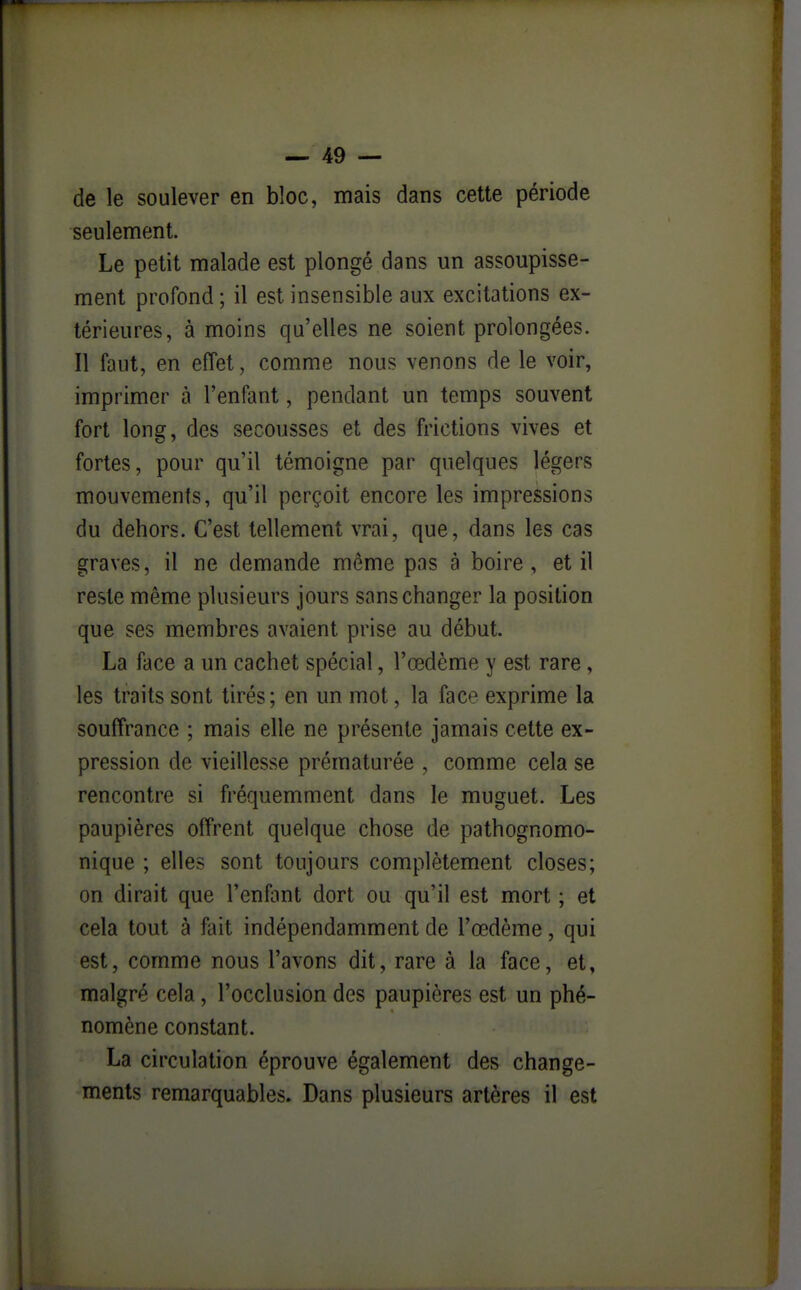 de le soulever en bloc, mais dans cette période seulement. Le petit malade est plongé dans un assoupisse- ment profond ; il est insensible aux excitations ex- térieures, à moins qu'elles ne soient prolongées. Il faut, en effet, comme nous venons de le voir, imprimer à l'enfant, pendant un temps souvent fort long, des secousses et des frictions vives et fortes, pour qu'il témoigne par quelques légers mouvements, qu'il perçoit encore les impressions du dehors. C'est tellement vrai, que, dans les cas graves, il ne demande môme pas à boire, et il reste même plusieurs jours sans changer la position que ses membres avaient prise au début. La face a un cachet spécial, l'œdème y est rare, les traits sont tirés; en un mot, la face exprime la souffrance ; mais elle ne présente jamais cette ex- pression de vieillesse prématurée , comme cela se rencontre si fréquemment dans le muguet. Les paupières offrent quelque chose de pathognomo- nique ; elles sont toujours complètement closes; on dirait que l'enfant dort ou qu'il est mort ; et cela tout à fait indépendamment de l'œdème, qui est, comme nous l'avons dit, rare à la face, et, malgré cela, l'occlusion des paupières est un phé- nomène constant. La circulation éprouve également des change- ments remarquables. Dans plusieurs artères il est
