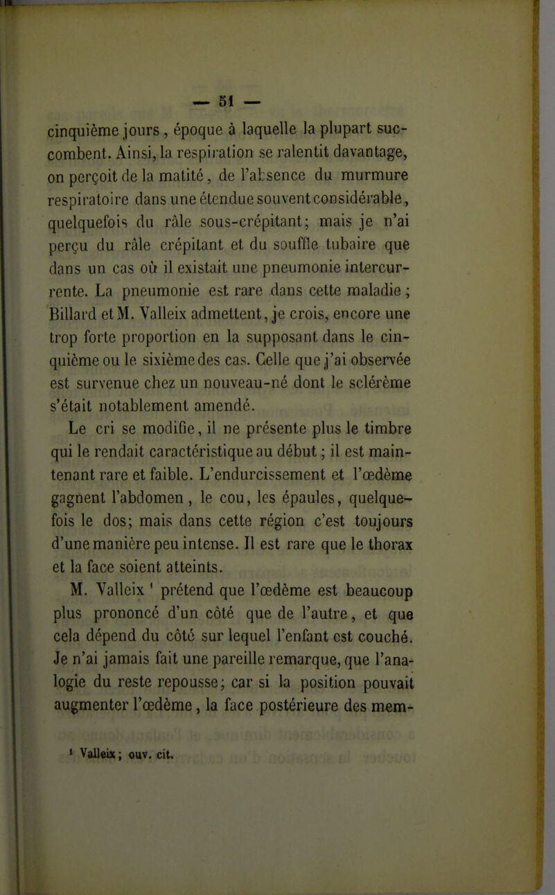 cinquième jours, époque à laquelle la plupart suc- combent. Ainsi, la respiration se ralentit davantage, on perçoit de la matité, de l'absence du murmure respiratoire dans une étendue souvent considérable, quelquefois du râle sous-crépitant ; mais je n'ai perçu du râle crépitant et du souffle tubaire que dans un cas où il existait une pneumonie intercur- rente. La pneumonie est rare dans cette maladie ; Billard et M. Yalleix admettent, je crois, encore une trop forte proportion en la supposant dans le cin- quième ou le sixième des cas. Celle que j'ai observée est survenue chez un nouveau-né dont le sclérème s'était notablement amendé. Le cri se modifie, il ne présente plus le timbre qui le rendait caractéristique au début ; il est main- tenant rare et faible. L'endurcissement et l'œdème gagnent l'abdomen, le cou, les épaules, quelque- fois le dos; mais dans cette région c'est toujours d'une manière peu intense. Il est rare que le thorax et la face soient atteints. M. Vallcix ' prétend que l'œdème est beaucoup plus prononcé d'un côté que de l'autre, et que cela dépend du côté sur lequel l'enfant est couché. Je n'ai jamais fait une pareille remarque, que l'ana- logie du reste repousse; car si la position pouvait augmenter l'œdème, la face postérieure des mem-
