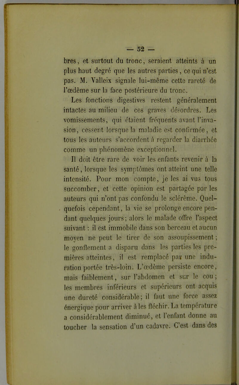 bres, et surtout du tronc, seraient atteints à un plus haut degré que les autres parties, ce qui n'est pas. M. Valleix signale lui-même cette rareté de l'œdème sur la face postérieure du tronc. Les fonctions digestives restent généralement intactes au milieu de ces graves désordres. Les vomissements, qui étaient fréquents avant l'inva- sion, cessent lorsque la maladie est confirmée, et tous les auteurs s'accordent à regarder la diarrhée comme un phénomène exceptionnel. Il doit être rare de voir les enfants revenir à la santé, lorsque les symptômes ont atteint une telle intensité. Pour mon compte, je les ai vus tous succomber, et cette opinion est partagée parles auteurs qui n'ont pas confondu le sclérème. Quel- quefois cependant, la vie se prolonge encore pen- dant quelques jours; alors le malade offre l'aspect suivant : il est immobile dans son berceau et aucun moyen ne peut le tirer de son assoupissement ; le gonflement a disparu dans les parties les pre- mières atteintes, il est remplacé paï une indu- ration portée très-loin. L'œdème persiste encore, mais faiblement, sur l'abdomen et sur le cou; les membres inférieurs et supérieurs ont acquis une dureté considérable; il faut une force assez énergique pour arriver à les fléchir. La température a considérablement diminué, et l'enfant donne au toucher la sensation d'un cadavre. C'est dans des