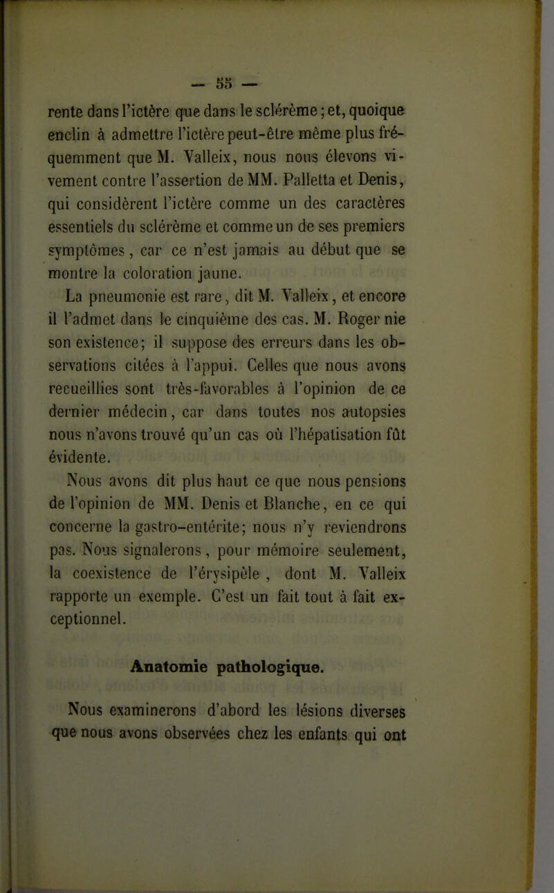 rente dans l'ictère qm dans le sclorème ; et, quoique enclin à admettre l'ictère peut-être même plus fré- quemment que M. Valleix, nous nous élevons vi- vement contre l'assertion de MM. Palletta et Denis, qui considèrent l'ictère comme un des caractères essentiels du sclérème et comme un de ses premiers symptômes, car ce n'est jamais au début que se montre la coloration jaune. La pneumonie est rare, dit M. Valleix, et encore il l'admet dans te cinquième des cas. M. Roger nie son existence; il suppose des erreurs dans les ob- servations citées à Tappui. Celles que nous avons recueillies sont très-favorables à l'opinion de ce dernier médecin, car dans toutes nos autopsies nous n'avons trouvé qu'un cas où l'hépatisation fût évidente. Nous avons dit plus haut ce que nous pensions de l'opinion de MM. Denis et Blanche, en ce qui concerne la gastro-entérite; nous n'y reviendrons pas. Nous signalerons, pour mémoire seulement, la coexistence de l'érysipèle , dont M. Valleix rapporte un exemple. C'est un fait tout à fait ex- ceptionnel. Anatomie pathologique. Nous examinerons d'abord les lésions diverses que nous avons observées chez les enfants qui ont