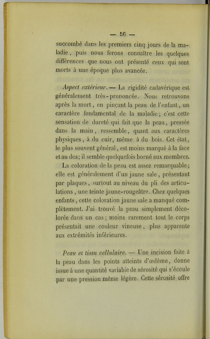 succombé dans les premiers cinq jours de la ma- ladie , puis nous ferons connaître les quelques différences que nous ont présenté ceux qui sont morts à une époque plus avancée. Aspect extérieur. — La rigidité cadavérique est généralement très-prononcée. Nous retrouvons après la mort, en pinçant la peau de l'enfant, un caractère fondamental de la maladie ; c'est cette sensation de dureté qui fait que la peau, pressée dans la main, ressemble, quant aux caractères physiques, à du cuir, même à du bois. Cet état, le plus souvent général, est moins marqué à la face et au dos; il semble quelquefois borné aux membres. La coloration de la peau est assez remarquable ; elle est généralement d'un jaune .sale, présentant par plaques, surtout au niveau du pli des articu- lations , une teinte jaune-rougeâtre. Chez quelques enfants, cette coloration jaune sale a manqué com- plètement. J'ai trouvé la peau simplement déco- lorée dans un cas ; moins rarement tout le corps présentait une couleur vineuse, plus apparente aux extrémités inférieures. Peau et tissu cellulaire. — Une incision faite à la peau dans les points atteints d'œdômc, donne issue à une quantité variable de sérosité qui s'écoule par une pression môme légère. Cette sérosité offre