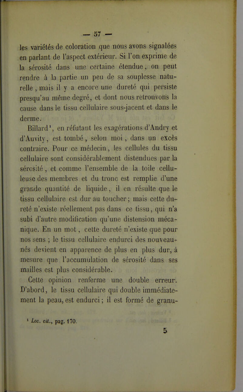 les variétés de coloration que nous avons signalées en parlant de l'aspect extérieur. Si l'on exprime de la sérosité dans une certaine étendue, on peut rendre à la partie un peu de sa souplesse natu- relle , mais il y a encore une dureté qui persiste presqu'au même degré, et dont nous retrouvons la cause dans le tissu cellulaire sous-jacent et dans le derme. Billard*, en réfutant les exagérations d'Andry et d'Auvity, est tombé, selon moi, dans un excès contraire. Pour ce médecin, les cellules du tissu cellulaire sont considérablement distendues par la sérosité, et comme l'ensemble de la toile cellu- leuse des membres et du tronc est remplie d'une grande quantité de liquide, il en résulte que le tissu cellulaire est dur au toucher ; mais cette du- reté n'existe réellement pas dans ce tissu, qui n'a subi d'autre modification qu'une distension méca- nique. En un mot, cette dureté n'existe que pour nos sens ; le tissu cellulaire endurci des nouveau- nés devient en apparence de plus en plus dur, à mesure que l'accumulation de sérosité dans ses mailles est plus considérable. Cette opinion renferme une double erreur. D'abord, le tissu cellulaire qui double immédiate- ment la peau, est endurci ; il est formé de granu- * Loc. cit., pag. 170. 5