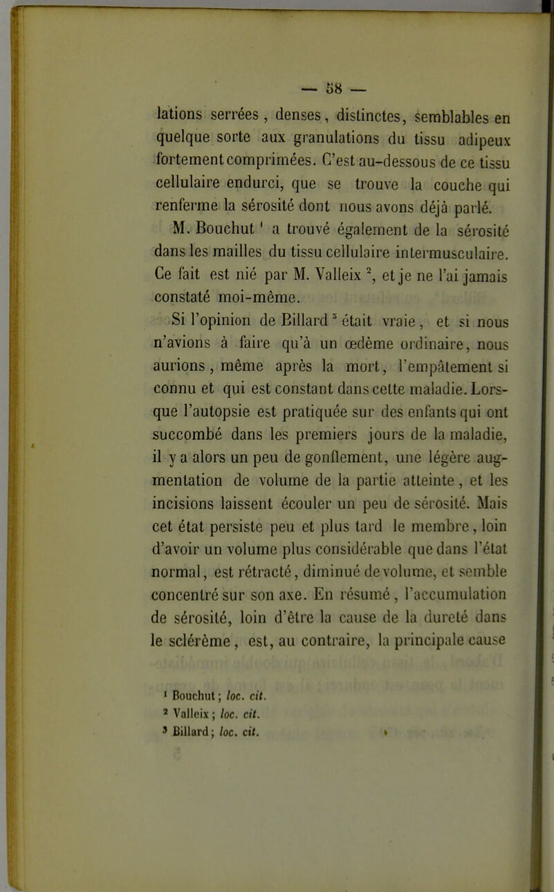 lations serrées, denses, distinctes, Semblables en quelque sorte aux granulations du tissu adipeux fortement comprimées. C'est au-dessous de ce tissu cellulaire endurci, que se trouve la couche qui renferme la sérosité dont nous avons déjà parlé. M. Bouchut ' a trouvé également de la sérosité dans les mailles du tissu cellulaire intermusculaire. Ce fait est nié par M. Yalleix ^, et je ne l'ai jamais constaté moi-même. Si l'opinion de Billard ' était vraie, et si nous n'avions à faire qu'à un œdème ordinaire, nous aurions, même après la mort, l'empâtement si connu et qui est constant dans celte maladie. Lors- que l'autopsie est pratiquée sur des enfants qui ont succombé dans les premiers jours de la maladie, il y a alors un peu de gonflement, mie légère aug- mentation de volume de la partie atteinte, et les incisions laissent écouler mi peu de sérosité. Mais cet état persiste peu et plus lard le membre, loin d'avoir un volume plus considérable que dans l'état normal, est rétracté, diminué de volume, et semble concentré sur son axe. En résumé, l'accumulation de sérosité, loin d'être la cause de la dureté dans le sclérème, est, au contraire, la principale cause ' Bouchut; loc. cit. ' Valleix ; loc. cit. ' Billard; loc. cit. *