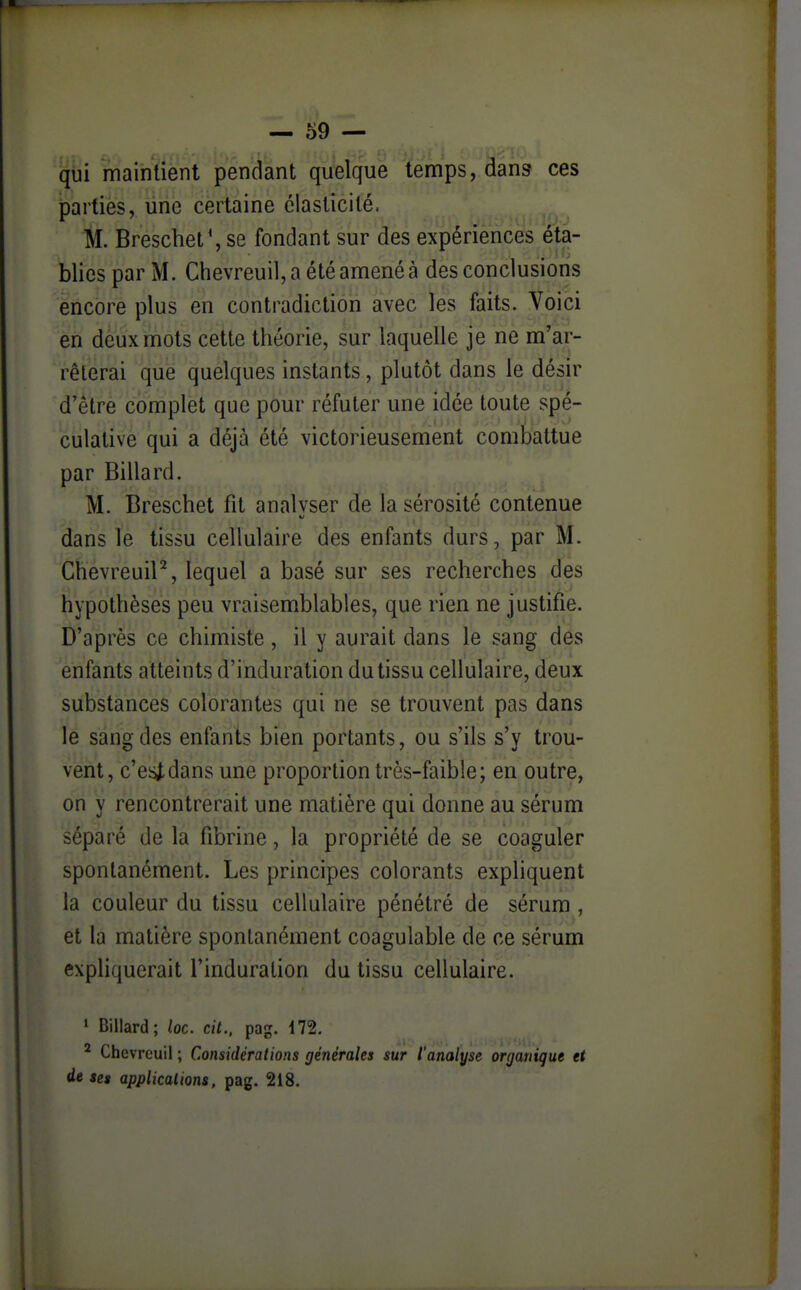 qui maintient pendant quelque temps, dans ces parties, une certaine élasticité. M. Brescbet^ se fondant sur des expériences éta- blies par M. Chevreuil, a été amené à des conclusions encore plus en contradiction avec les faits. Voici en deux mots cette théorie, sur laquelle je ne m'ar- rêterai que quélques instants, plutôt dans le désir d'être complet que pour réfuter une idée toute s|)e- culative qui a déjà été victorieusement combattue par Billard. M. Brescbet fit analvser de la sérosité contenue dans le tissu cellulaire des enfants durs, par M. Chevreuil^, lequel a basé sur ses recherches des hypothèses peu vraisemblables, que rien ne justifie. D'après ce chimiste, il y aurait dans le sang des enfants atteints d'induration du tissu cellulaire, deux substances colorantes qui ne se trouvent pas dans le sang des enfants bien portants, ou s'ils s'y trou- vent, c'esi-dans une proportion très-faible; en outre, on y rencontrerait une matière qui donne au sérum séparé de la fibrine, la propriété de se coaguler spontanément. Les principes colorants expliquent la couleur du tissu cellulaire pénétré de sérum , et la matière spontanément coagulable de ce sérum expliquerait l'induration du tissu cellulaire. * Billard; loc. cit., pag. 172. ^ Chevreuil ; Considérations générales sur l'analyse organique et de ses applications, pag. 218.