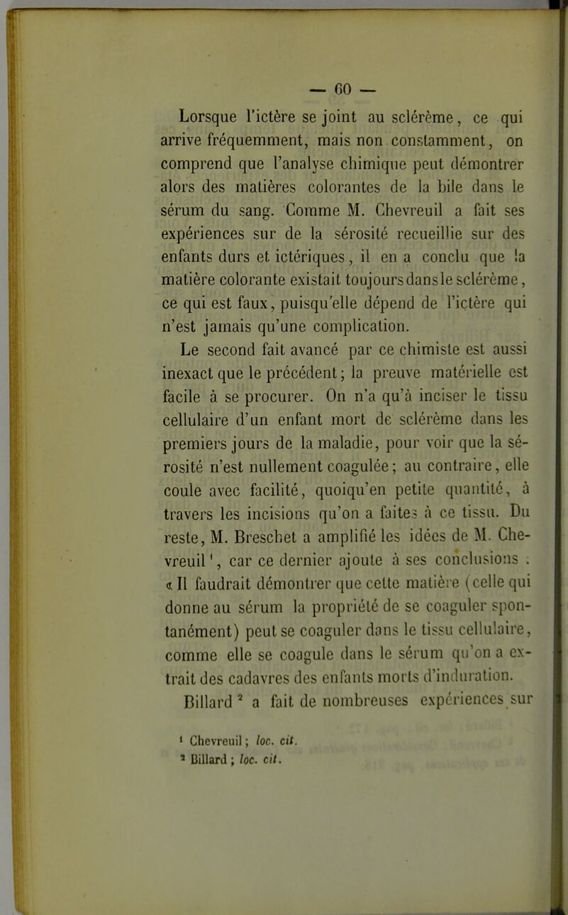 Lorsque l'ictère se joint au sclérème, ce qui arrive fréquemment, mais non constamment, on comprend que l'analyse chimique peut démontrer alors des matières colorantes de la bile dans le sérum du sang. Comme M. Chevreuil a fait ses expériences sur de la sérosité recueillie sur des enfants durs et ictériques, il en a conclu que !a matière colorante existait toujoursdansle sclérème, ce qui est faux, puisqu'elle dépend de l'ictère qui n'est jamais qu'une complication. Le second fait avancé par ce chimiste est aussi inexact que le précédent ; la preuve matérielle est facile à se procurer. On n'a qu'à inciser le tissu cellulaire d'un enfant mort de sclérème dans les premiers jours de la maladie, pour voir que la sé- rosité n'est nullement coagulée; au contraire, elle coule avec facilité, quoiqu'en petite quantité, à travers les incisions qu'on a faite? à ce tissu. Du reste, M. Breschet a amplifié les idées de M. Che- vreuil', car ce dernier ajoute à ses conclusions . «s: Il faudrait démontrer que cette matière (celle qui donne au sérum la propriété de se coaguler spon- tanément) peut se coaguler dans le tissu cellulaire, comme elle se coagule dans le sérum qu'on a ex- trait des cadavres des enfants morts d'induration. Billard^ a fait de nombreuses expériences sur * Chevreuil ; loc. cit.
