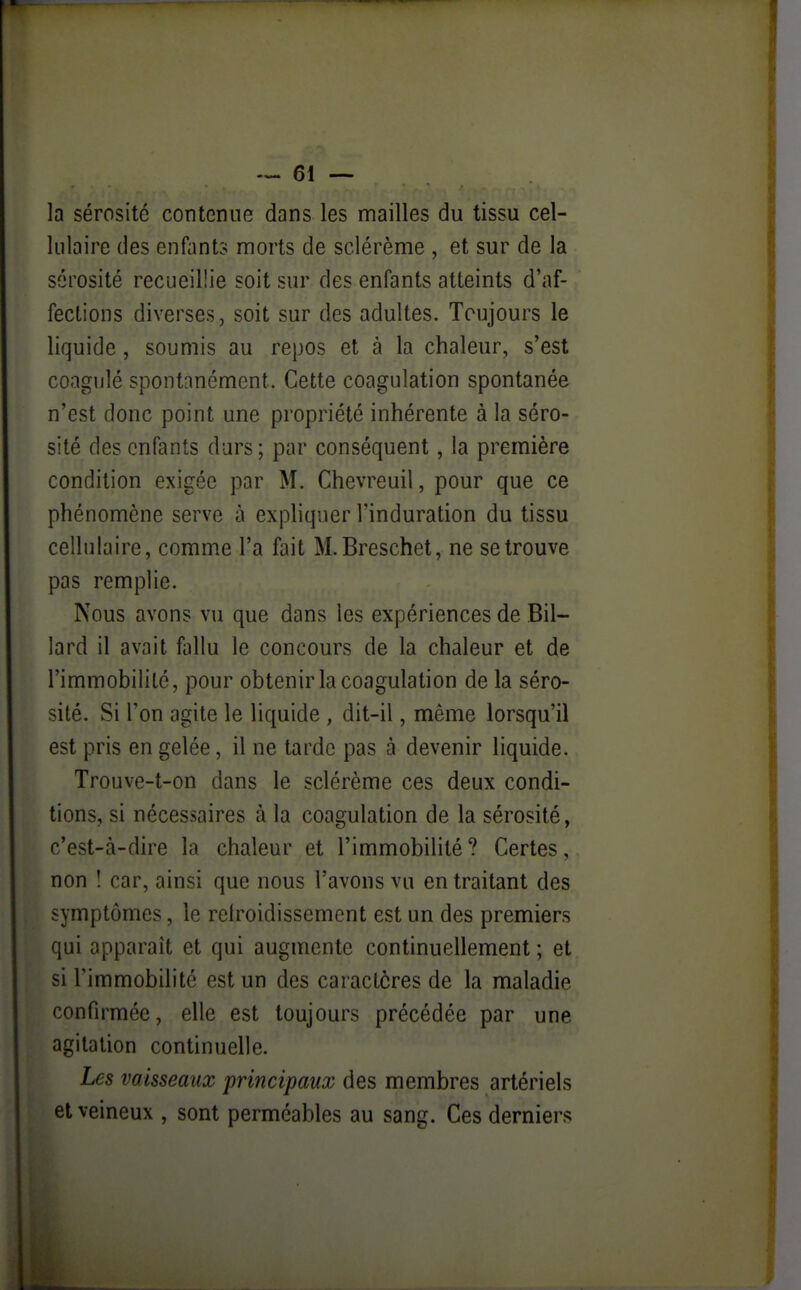 la sérosité contenue dans les mailles du tissu cel- lulaire des enfant? morts de sclérème , et sur de la sérosité recueillie soit sur des enfants atteints d'af- fections diverses, soit sur des adultes. Toujours le liquide, soumis au repos et à la chaleur, s'est coagulé spontanément. Cette coagulation spontanée n'est donc point une propriété inhérente à la séro- sité des enfants durs; par conséquent, la première condition exigée par M. Chevreuil, pour que ce phénomène serve à expliquer l'induration du tissu cellulaire, comme l'a fait M.Breschet, ne se trouve pas remplie. Nous avons vu que dans les expériences de Bil- lard il avait fallu le concours de la chaleur et de l'immobilité, pour obtenir la coagulation de la séro- sité. Si l'on agite le liquide , dit-il, même lorsqu'il est pris en gelée, il ne tarde pas à devenir liquide. Trouve-t-on dans le sclérème ces deux condi- tions, si nécessaires à la coagulation de la sérosité, c'est-à-dire la chaleur et l'immobilité ? Certes, non ! car, ainsi que nous l'avons vu en traitant des symptômes, le relroidissement est un des premiers qui apparaît et qui augmente continuellement ; et si l'immobilité est un des caractères de la maladie confirmée, elle est toujours précédée par une agitation continuelle. Les vaisseaux principaux des membres artériels et veineux , sont perméables au sang. Ces derniers