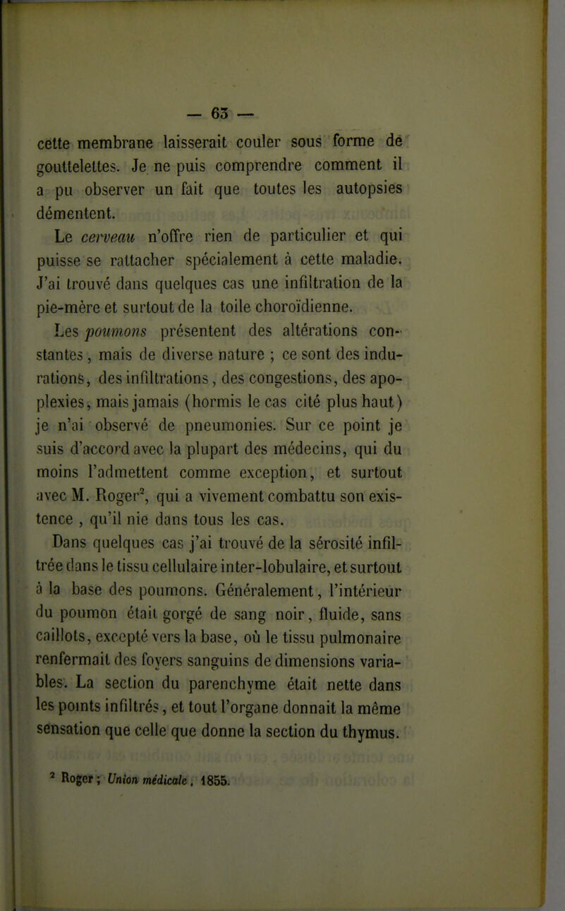 celte membrane laisserait couler sous forme dé gouttelettes. Je ne puis comprendre comment il a pu observer un fait que toutes les autopsies démentent. Le cerveau n'offre rien de particulier et qui puisse se rattacher spécialement à cette maladie. J'ai trouvé dans quelques cas une infiltration de la pie-mère et surtout de la toile choroïdienne. Les poumons présentent des altérations con- stantes , mais de diverse nature ; ce sont des indu- rations, des infdtrations, des congestions, des apo- plexies, mais jamais (hormis le cas cité plus haut) je n'ai observé de pneumonies. Sur ce point je suis d'accord avec la plupart des médecins, qui du moins l'admettent comme exception, et surtout avec M. Roger^, qui a vivement combattu son exis- tence , qu'il nie dans tous les cas. Dans quelques cas j'ai trouvé de la sérosité infil- trée dans le tissu cellulaire inter-lobulaire, et surtout à la base des poumons. Généralement, l'intérieur du poumon était gorgé de sang noir, fluide, sans caillots, excepté vers la base, où le tissu pulmonaire renfermait des foyers sanguins de dimensions varia- bles. La section du parenchyme était nette dans les points infiltrés, et tout l'organe donnait la même sensation que celle que donne la section du thymus. ^ Roger; Union médicale, 1855.