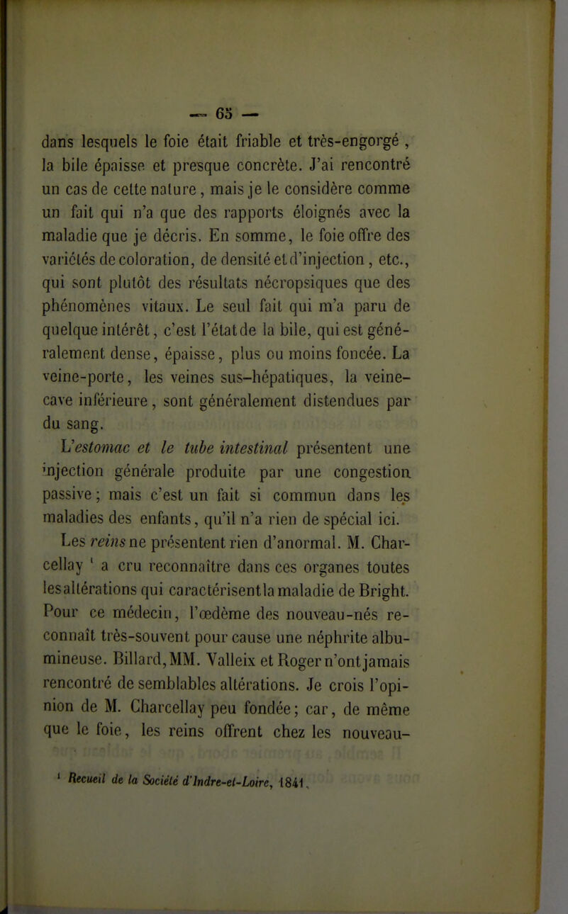 dans lesquels le foie était friable et très-engorgé , la bile épaisse et presque concrète. J'ai rencontré un cas de celte nature, mais je le considère comme un fait qui n'a que des rapports éloignés avec la maladie que je décris. En somme, le foie offre des variétés décoloration, de densité et d'injection, etc., qui sont plutôt des résultats nécropsiques que des phénomènes vitaux. Le seul fait qui m'a paru de quelque intérêt, c'est l'état de la bile, qui est géné- ralement dense, épaisse, plus ou moins foncée. La veine-porte, les veines sus-hépatiques, la veine- cave inférieure, sont généralement distendues par du sang. Vestoniac et le tube intestinal présentent une mjection générale produite par une congestion passive ; mais c'est un fait si commun dans les maladies des enfants, qu'il n'a rien de spécial ici. Les reins ne présentent rien d'anormal. M. Char- cellay ' a cru reconnaître dans ces organes toutes les altérations qui caractérisentla maladie de Bright. Pour ce médecin, l'œdème des nouveau-nés re- connaît très-souvent pour cause une néphrite albu- mineuse. Billard, MM. Valleix et Roger n'ont jamais rencontré de semblables altérations. Je crois l'opi- nion de M. Charcellay peu fondée ; car, de même que le foie, les reins offrent chez les nouveau- * Recueil de la Société d'Indre-et-Loire, 1841,