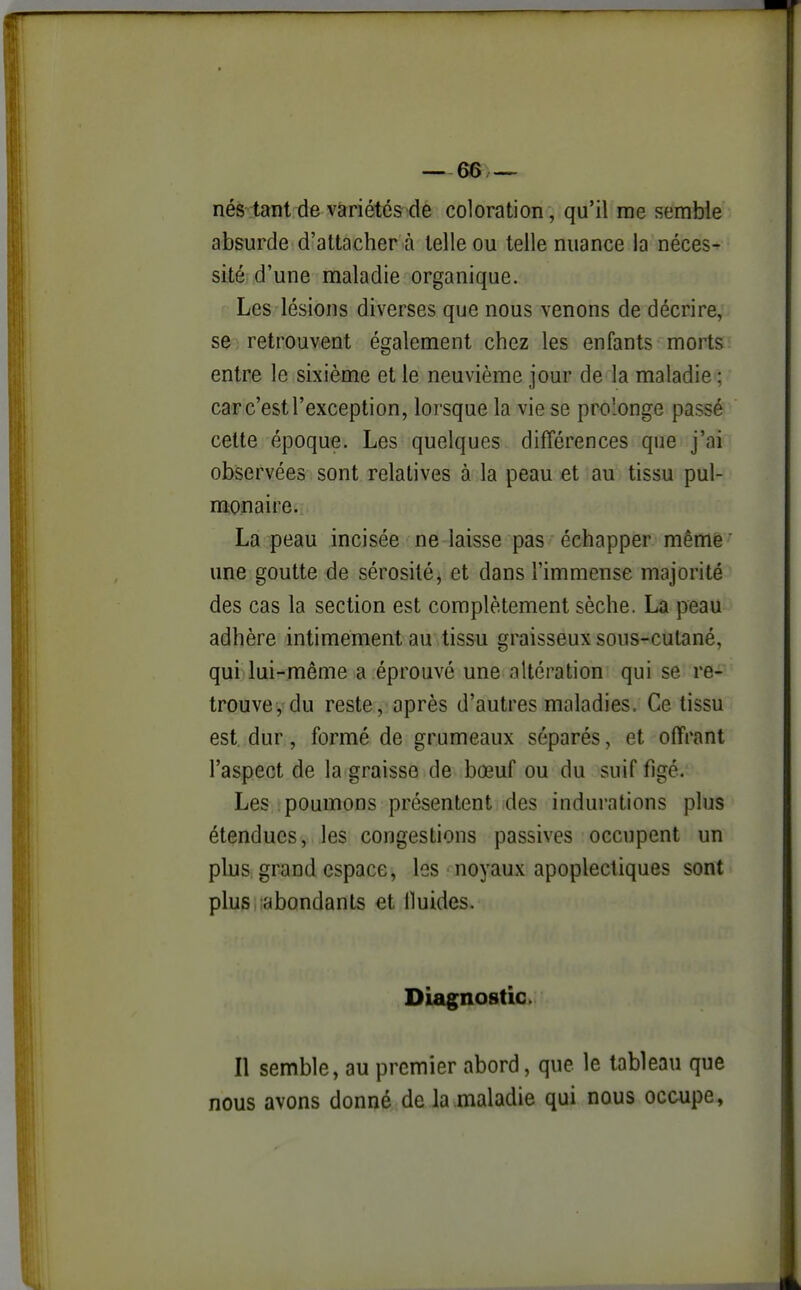 nés tant de variétés de coloration , qu'il me semble absurde d'attacher à telle ou telle nuance la néces^ sité d'une maladie organique. ' Les lésions diverses que nous venons de décrire, se retrouvent également chez les enfants morts entre le sixième et le neuvième jour de la maladie ; car c'est l'exception, lorsque la vie se prolonge passé cette époque. Les quelques différences que j'ai observées sont relatives à la peau et au tissu pul- monaire. La peau incisée ne laisse pas échapper même' une goutte de sérosité, et dans l'immense majorité des cas la section est complètement sèche. La peau adhère intimement au tissu graisseux sous-cutané, qui lui-même a éprouvé une altération qui se re- trouve, du reste, après d'autres maladies. Ce tissu est dur, formé de grumeaux séparés, et offrant l'aspect de la graisse de bœuf ou du suif figé. Les : poumons présentent des indurations plus étendues, les congestions passives occupent un plus grand espace, les noyaux apoplectiques sont plus abondants et Iluides. Diagnostic»: Il semble, au premier abord, que le tableau que nous avons donné de la maladie qui nous occupe.