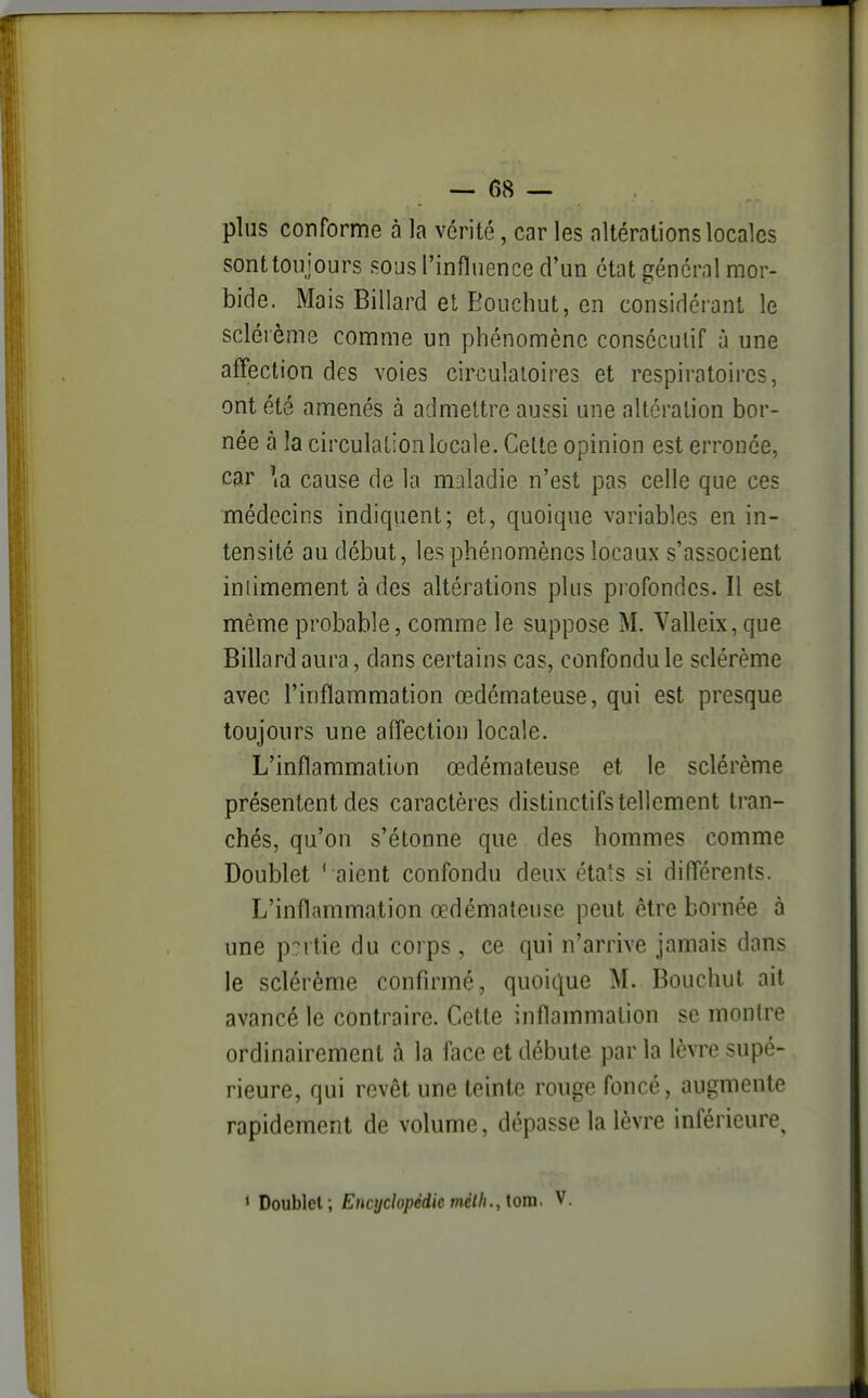 — 6cS — pins conforme à la vérité, car les altérations locales sont toujours sous l'influence cFun état général mor- bide. Mais Billard et Eouchut, en considérant le sclérème comme un phénomène consécutif à une affection des voies circulatoires et respiratoires, ont été amenés à admettre aussi une altération bor- née à la circulation locale. Celte opinion est erronée, car \a cause de la maladie n'est pas celle que ces médecins indiquent; et, quoique variables en in- tensité au début, les phénomènes locaux s'associent iniimement à des altérations plus profondes. Il est même probable, comme le suppose M. Valleix, que Billard aura, dans certains cas, confondu le sclérème avec l'inflammation œdémateuse, qui est presque toujours une affection locale. L'inflammation œdémateuse et le sclérème présentent des caractères distinctifs tellement tran- chés, qu'on s'étonne que des hommes comme Doublet ' aient confondu deux états si différents. L'inflammation œdémateuse peut être bornée à une partie du corps , ce qui n'arrive jamais dans le sclérème confirmé, quoique M. Bouchut ait avancé le contraire. Cette inflammation se montre ordinairement à la face et débute par la lèvre supé- rieure, qui revêt une teinte rouge foncé, augmente rapidement de volume, dépasse la lèvre inférieure, < Doublet; Encyclopédie méth., \om. V. I