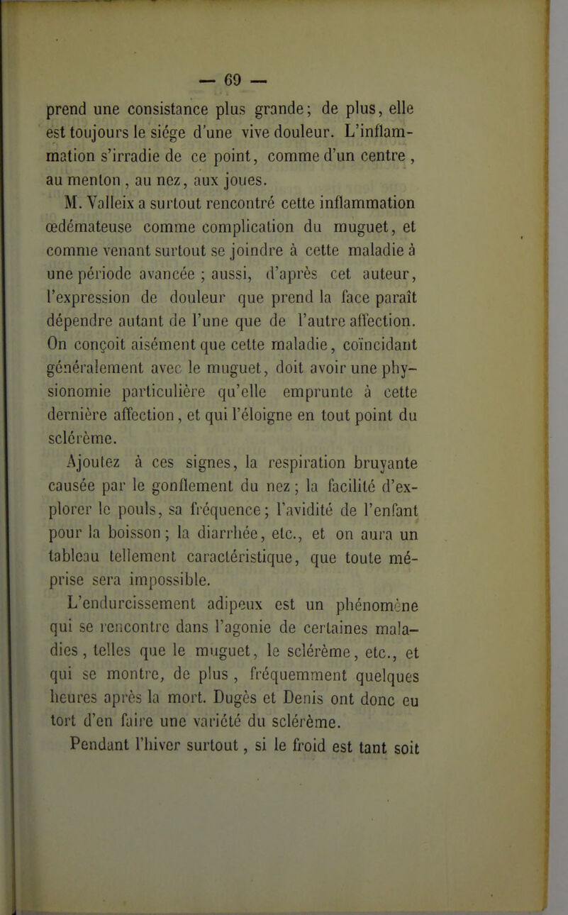prend une consistance plus grande; de plus, elle est toujours le siège d'une vive douleur. L'inflam- mation s'irradie de ce point, comme d'un centre , au menton , au nez, aux joues. M. Valleix a surtout rencontré cette inflammation œdémateuse comme complication du muguet, et comme venant surtout se joindre à cette maladie à une période avancée ; aussi, d'après cet auteur, l'expression de douleur que prend la face paraît dépendre autant de l'une que de l'autre aflection. On conçoit aisément que cette maladie, coïncidant généralement avec le muguet, doit avoir une phy- sionomie particulière qu'elle emprunte à cette dernière affection , et qui l'éloigné en tout point du sclérèmc. Ajoutez à ces signes, la respiration bruyante causée par le gonflement du nez ; la facilité d'ex- plorer le pouls, sa fréquence; l'avidité de l'enfant pour la boisson; la diarrhée, etc., et on aura un tableau tellement caractéristique, que toute mé- prise sera impossible. L'endurcissement adipeux est un phénomène qui se rencontre dans l'agonie de certaines mala- dies, telles que le muguet, le sclérème, etc., et qui se montre, de plus , fréquemment quelques heures après la mort. Dugès et Denis ont donc eu tort d'en faire une variété du sclérème. Pendant l'hiver surtout, si le froid est tant soit