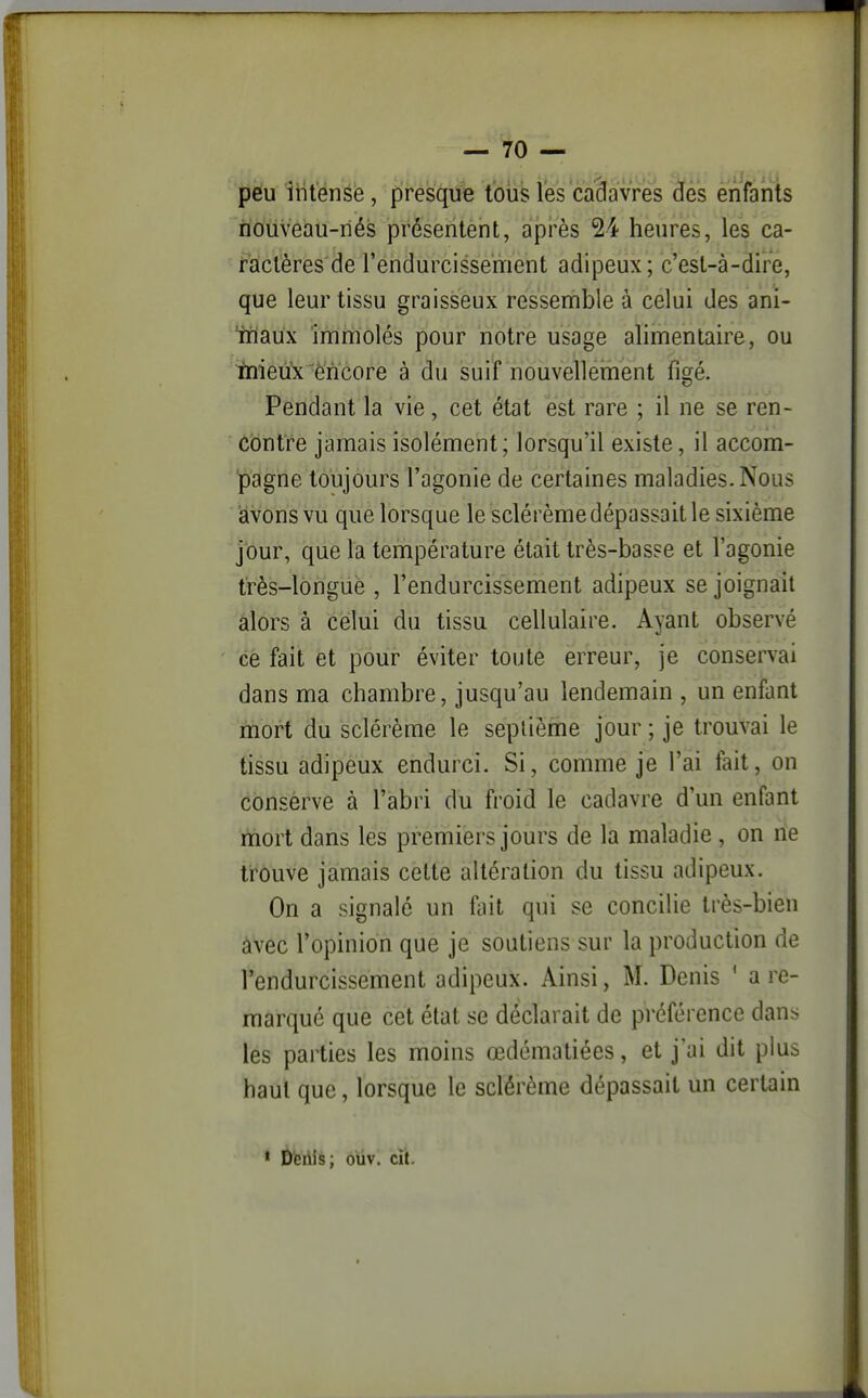 peu intense, presque tous les cadavres des enfants iiouveau-riés présentent, après 24 heures, les ca- ractères de l'endurcissement adipeux; c'est-à-dire, que leur tissu graisseux ressemble à celui des ani- 'miaux immolés pour notre usage alimentaire, ou tnieû'x^èncore à du suif nouvellerhent figé. Pendant la vie, cet état est rare ; il ne se ren- contre jamais isolément; lorsqu'il existe, il accom- pagne toujours l'agonie de certaines maladies. Nous avons vu que lorsque le sclérème dépassait le sixième jour, que la température était très-basse et l'agonie t'rès-lôriguè , l'endurcissement adipeux se joignait alors à celui du tissu cellulaire. Ayant observé cé fait et pour éviter toute erreur, je conservai dans ma chambre, jusqu'au lendemain , un enfant mort du sclérème le septième jour ; je trouvai le tissu adipeux endurci. Si, comme je l'ai fait, on conserve à l'abri du froid le cadavre d'un enfant ïnort dans les premiers jours de la maladie , on ne trouve jamais cette altération du tissu adipeux. On a signalé un fini qui se concilie très-bien âvec l'opinion que je soutiens sur la production de l'endurcissement adipeux. Ainsi, M. Denis ' a re- marqué que cet état se déclarait de préférence dans les parties les moins œdématiées, et j'ai dit plus haut que, lorsque le sclérème dépassait un certain * Dfeiiis; ouv. cit.