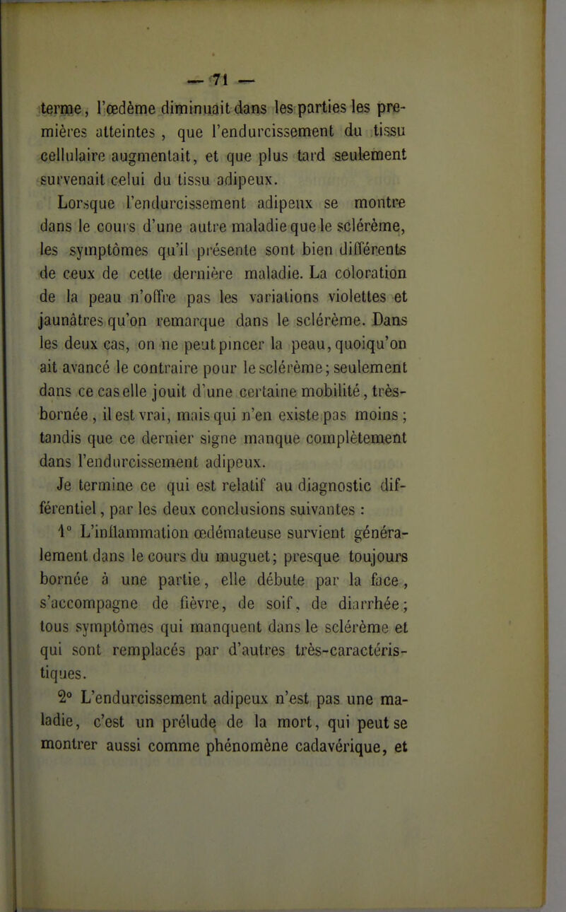 terme, l'œdème diminuait dans les parties les pre- mières atteintes , que l'endurcissement du tissu cellulaire augmentait, et que plus tard seulement survenait celui du tissu adipeux. Lorsque l'endurcissement adipeux se montre dans le cours d'une autre maladie que le sclérème, les symptômes qu'il présente sont bien différents de ceux de cette dernière maladie. La coloration de la peau n'ofïre pas les variations violettes et jaunâtres qu'on remarque dans le sclérème. Dans les deux cas, on ne peut pincer la peau, quoiqu'on ait avancé le contraire pour le sclérème; seulement dans ce cas elle jouit d'une certaine mobilité, très- bornée , il est vrai, mais qui n'en existe pas moins ; tandis que ce dernier signe manque complètement dans l'endurcissement adipeux. Je termine ce qui est relatif au diagnostic dif- férentiel , par les deux conclusions suivantes : 1° L'inflammation œdémateuse survient généra- lement dans le cours du muguet; presque toujours bornée à une partie, elle débute par la face, s'accompagne de fièvre, de soif, de diarrhée; tous symptômes qui manquent dans le sclérème et qui sont remplacés par d'autres très-caractéris- tiques. L'endurcissement adipeux n'est pas une ma- ladie, c'est un prélude de la mort, qui peut se montrer aussi comme phénomène cadavérique, et
