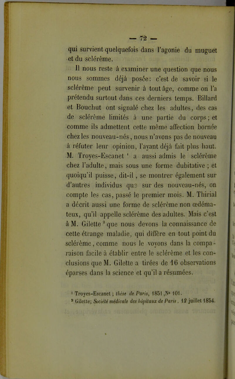 qui survient quelquefois dans l'agonie du muguet et du sclérème. Il nous reste à examiner une question que nous nous sommes déjà posée: c'est de savoir si le sclérème peut survenir à tout âge, comme on l'a prétendu surtout dans ces derniers temps. Billard et Bouchut ont signalé chez les adultes, des cas de sclérème limités à une partie du corps ; et comme ils admettent cette même affection bornée chez les nouveau-nés, nous n'avons pas de nouveau à réfuter leur opinion, l'ayant déjà fait plus haut. M. Troyes-Escanet ' a aussi admis le sclérème chez l'adulte, mais sous une forme dubitative ; et quoiqu'il puisse, dit-il, se montrer également sur d'autres individus qu3 sur des nouveau-nés, on compte les cas, passé le premier mois. M. Thirial a décrit aussi une forme de sclérème non œdéma- teux, qu'il appelle sclérème des adultes. Mais c'est à M. Gilelte ^ que nous devons la connaissance de cette étrange maladie, qui diffère en tout point du sclérème, comme nous le voyons dans la compa- raison flicile à établir entre le sclérème et les con- clusions que M. Gilette a tirées de 46 observations éparses dans la science et qu'il a résumées. < Troyes-Escanet ; thèse de Paris, 1851 jN 101.  Gilclle; Sociclè médicale des liôpilaux de Paris , 12 juillet 185i.