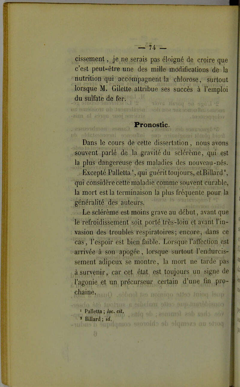 cissement, je ne.çerais pas éloigné de croire que c'est peut-être une des mille modifications de la nutrition qui accompagnent la chlorose, surtout lorsque M. Gilette attribue ses succès à l'emploi du sulfate de fer. Pronostic. Dans le cours de cette dissertation, nous avons souvent parlé de la gravité du sclérème, qui est la plus dangereuse des maladies des nouveau-nés. Excepté Palletta \ qui guérit toujours, etBillard*, qui considère cette maladie comme souvent curable, la mort est la terminaison la plus fréquente pour la généralité des auteurs. Le sclérème est moins grave au début, avant que le refroidissement soit porté très-loin et avant l'in- vasion des troubles respiratoires; encore, dans ce icâs', l'espoir est bien faible. Lorsque rafieclion e^t arrivée à son apogée, lorsque surtout l'endurcis- sement adipeux se montre, la mort ne tarde pas à survenir, car cet état est toujours un signe de l'agonie et un précurseur certain d'une fin pro- chaine. ' Pallella ; /oc. cit. ' Billard : id.