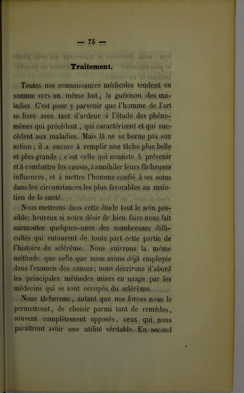 Traitement. i Toutes nos connaissances médicales tendent en somme vers un même but, la guérison des ma- ladies. C'est pour y parvenir que l'homme de l'art se livre avec tant d'ardeur à l'étude des phéno-r mènes qui précèdent, qui caractérisent et qui suc- cèdent aux maladies. Mais là ne se borne pas son action ; il a encore à remplir une tâche plus belle et plus grande ; c'est celle qui consiste à prévenir et à combattre les causes, a annihiler leurs fâcheuses influences, et à mettre l'homme confié à ses soins dans les circonstances les plus favorables au main- tien de la santé. Nous mettrons dans cette étude tout le soin pos- sible; heureux si notre désir de bien faire nous fait surmonter quelques-unes des nombreuses diffi- cultés qui entourent de toute part cette partie de l'histoire du sclérème. Nous suivrons la même méthode que celle que nous avons déjà employée dans l'examen des causes ; nous décrirons 'd'abord les principales méthodes mises en usage par les médecins qui se sont occupés du sclérème. Nous tâcherons, autant que nos forces nous le permettront, de choisir parmi tant de remèdes, souvent complètement opposés, ceux qui nous paraîtront avbir une utilité véritable. En second