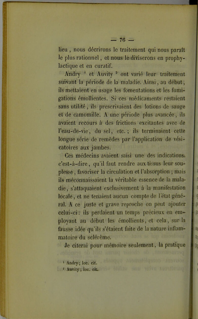 lieu , nous décrirons le traitement qui nous paraît le plus rationnel, et nous le diviserons en prophy- lactique et en curatif. Andry * et Auvity ^ ont varié leur traitement suivant la période de la maladie. Ainsi, au début, ils mettaient en usage les fomentations et les fumi- gations émollientes. Si ces médicaments restaient sans utilité, ils prescrivaient des lotions de sauge et de camomille. A une période plus avancée, ils avaient recours à des frictions excitantes avec de l'eau-de-vie, du sel, etc.; ils terminaient cette longue série de remèdes par l'application de vési- catoires aux jambes. Ces médecins avaient saisi une des indications, c'est-à-dire, qu'il faut rendre aux tissus leur sou- plesse , favoriser la circulation et l'absorption ; mais ils méconnaissaient la véritable essence de la mala- die, s'attaquaient exclusivement à la manifestation locale, et ne tenaient aucun compte de l'état géné- ral. A ce juste et grave reproche on peut ajouter celui-ci : ils perdaient un temps précieux en em- ployant au début les émoUients, et cela, sur la fausse idée qu'ils s'étaient faite de la nature inflam- matoire du sclérème. Je citerai pour mémoire seulement. la pratique ' Andry ; loc. cit. • Auvily ; loc. ciU