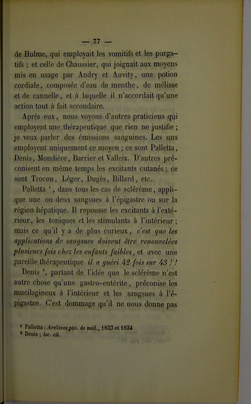 de Hulme, qui employait les vomitifs et les purga- tifs ; et celle de Chaussier, qui joignait aux moyens mis en usage par Andry et Auvity, une potion cordiale, composée d'eau de menthe, de mélisse et de cannelle, et à laquelle il n'accordait qu'une action tout à fait secondaire. Après eux, nous voyons d'autres praticiens qui employent une thérapeutique que rien ne justifie ; je veux parler des émissions sanguines. Les uns employent uniquement ce moyen ; ce sont Palletta, Denis, Mondière, Barrier et Valleix. D'autres pré- conisent en môme temps les excitants cutanés; ce sont Trocon, Léger, Dugès, Billard, etc. Palletta * , dans tous les cas de sclérème, appH- que une ou deux sangsues à l'épigastre ou sur la région hépatique. 11 repousse les excitants à l'exté- rieur, les toniques et les stimulants à l'intérieur; mais ce qu'il y a de plus curieux, c'est que les applications de sangsues doivent être renouvelées phisieiirs fois chez les enfants faibles, et avec une pareille thérapeutique il a guéri 42 fois sur 43 ! ! Denis % partant de l'idée que le sclérème n'est autre chose qu'une gastro-entérite, préconise les mucilagineux à l'intérieur et les sangsues à l'é- pigastre. C'est dommage qu'il ne nous donne pas * Palletta ; Archivesgèn. de méd., 1833 et 1834 ^ Denis ; loc. cil.