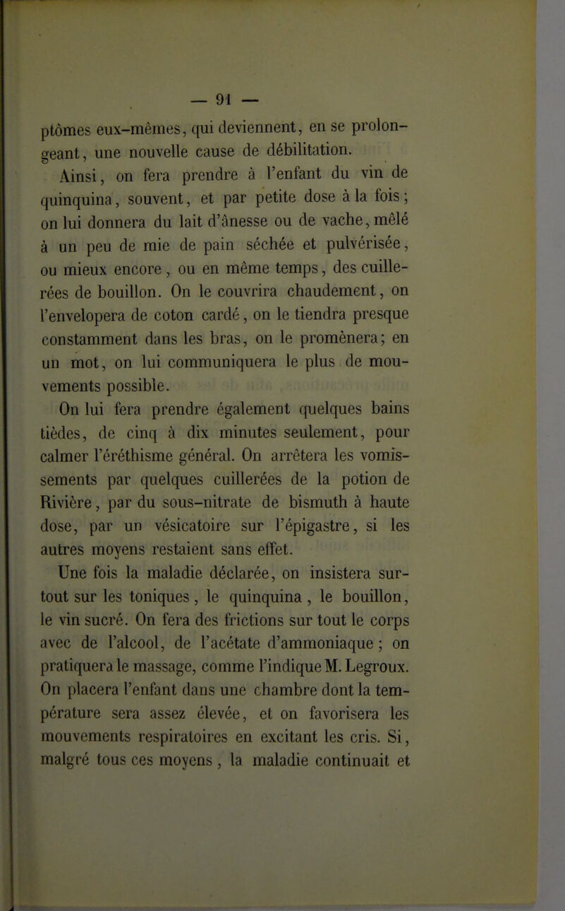 ptômes eux-mêmes, qui deviennent, en se prolon- geant, une nouvelle cause de débilitation. Ainsi, on fera prendre à l'enfant du vin de quinquina, souvent, et par petite dose à la fois ; on lui donnera du lait d'ânesse ou de vache, mêlé à un peu de mie de pain séchée et pulvérisée, ou mieux encore , ou en même temps, des cuille- rées de bouillon. On le couvrira chaudement, on l'envelopera de coton cardé, on le tiendra presque constamment dans les bras, on le promènera; en un mot, on lui communiquera le plus de mou- vements possible. On lui fera prendre également quelques bains tièdes, de cinq à dix minutes seulement, pour calmer l'éréthisme général. On arrêtera les vomis- sements par quelques cuillerées de la potion de Rivière, par du sous-nitrate de bismuth à haute dose, par un vésicatoire sur l'épigastre, si les autres moyens restaient sans effet. Une fois la maladie déclarée, on insistera sur- tout sur les toniques , le quinquina , le bouillon, le vin sucré. On fera des frictions sur tout le corps avec de l'alcool, de l'acétate d'ammoniaque; on pratiquera le massage, comme l'indique M. Legroux. On placera l'enfant dans une chambre dont la tem- pérature sera assez élevée, et on favorisera les mouvements respiratoires en excitant les cris. Si, malgré tous ces moyens, la maladie continuait et