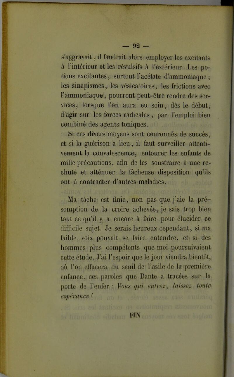 s'aggravait, il faudrait alors employer les excitants à l'intérieur et les révulsifs à l'extérieur. Les po- tions excitantes, surtout l'acétate d'ammoniaque ; les sinapismes, les vésicatoires, les frictions avec l'ammoniaque , pourront peut-être rendre des ser- vices, lorsque l'on aura eu soin, dès le début, d'agir sur les forces radicales, par l'emploi bien combiné des agents toniques. Si ces divers moyens sont couronnés de succès, et si la guérison a lieu, il faut surveiller attenti- vement la convalescence, entourer les enfants de mille précautions, afin de les soustraire à une re- chute et atténuer la fâcheuse disposition qu'ils ont à contracter d'autres maladies. Ma tâche est finie, non pas que j'aie la pré- somption de la croire achevée, je sais trop bien tout ce qu'il y a encore à faire pour élucider ce difficile sujet. Je serais heureux cependant, si ma faible voix pouvait se faire entendre, et si des hommes plus compétents que moi poursuivaient cette étude. J'ai l'espoir que le jour viendra bientôt, où l'on elTacera du seuil de l'asile de la première enfance, ces i)amlos que Dante a tracées sur la porte de l'enfer : Vous qui entrez, laissez tonte espérance ! FIN