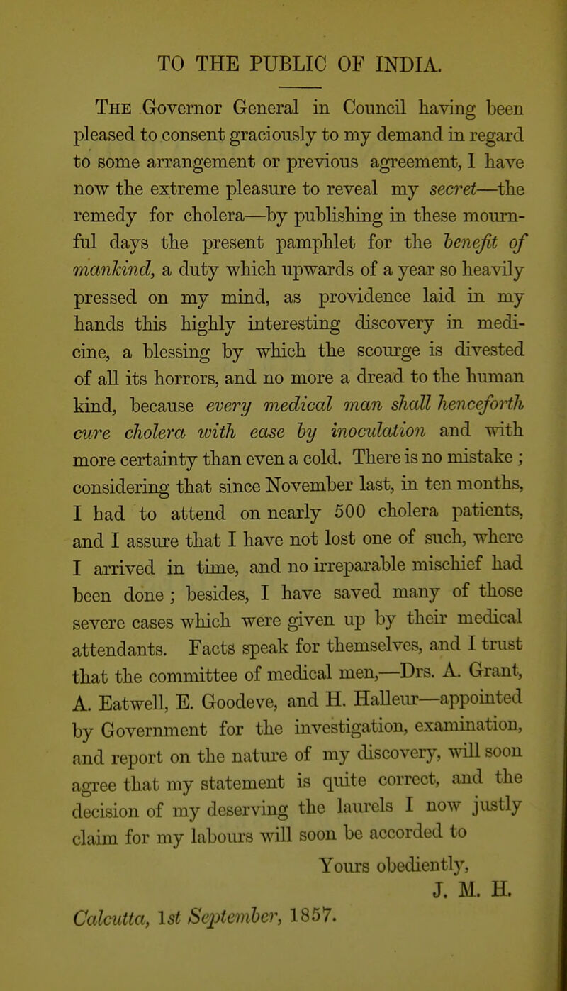 TO THE PUBLIC OF INDIA. The Governor General in Council having been pleased to consent graciously to my demand in regard to some arrangement or previous agreement, I have now the extreme pleasure to reveal my secj^et—^the remedy for cholera—by publishing in these mourn- ful days the present pamphlet for the benefit of mankind, a duty which upwards of a year so heavily pressed on my mind, as providence laid in my hands this highly interesting discovery in medi- cine, a blessing by which the scourge is divested of all its horrors, and no more a dread to the human kind, because every medical man shall henceforth cure cholera ivith ease hy inoculation and with more certainty than even a cold. There is no mistake; considering that since November last, in ten months, I had to attend on nearly 500 cholera patients, and I assm-e that I have not lost one of such, where I arrived in time, and no irreparable mischief had been done; besides, I have saved many of those severe cases which were given up by their medical attendants. Facts speak for themselves, and I trust that the committee of medical men,—Drs. A. Grant, A. Eatwell, E. Goodeve, and H. Halleur—appointed by Government for the investigation, examination, and report on the natiu'e of my discovery, will soon agree that my statement is quite correct, and the decision of my deserving the laiu'els I now justly claim for my labours will soon be accorded to Yours obediently, J. M. H. Calcutta, Ist September, 1857.