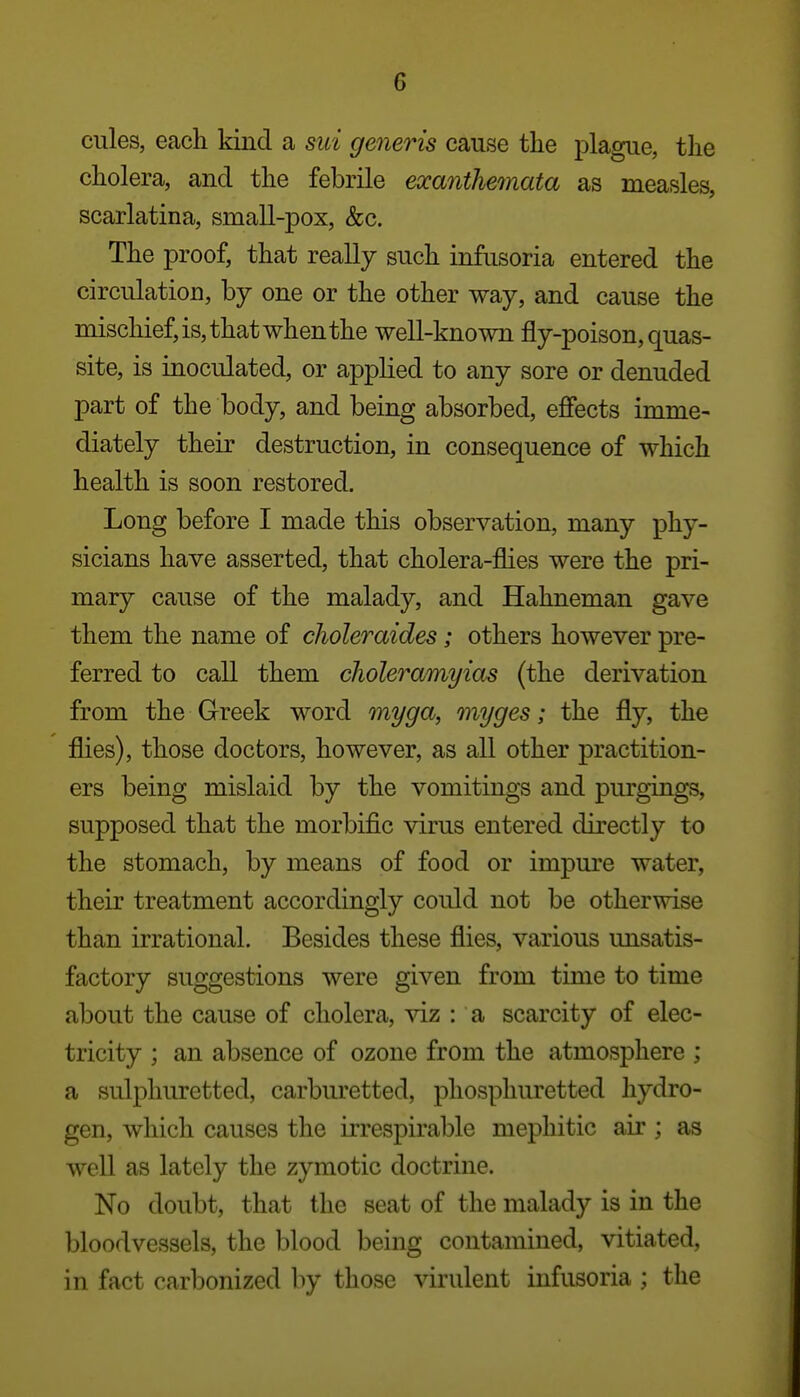 cules, each kind a sui generis cause the plague, the cholera, and the febrile exanthemata as measles, scarlatina, small-pox, &c. The proof, that really such infusoria entered the circulation, by one or the other way, and cause the mischief, is, that when the well-known fly-poison, quas- site, is inoculated, or applied to any sore or denuded part of the body, and being absorbed, ejffects imme- diately their destruction, in consequence of which health is soon restored. Long before I made this observation, many phy- sicians have asserted, that cholera-flies were the pri- mary cause of the malady, and Hahneman gave them the name of choleraides; others however pre- ferred to call them choleramyias (the derivation from the Greek word myga, myges; the fly, the flies), those doctors, however, as all other practition- ers being mislaid by the vomitings and purgings, supposed that the morbific virus entered directly to the stomach, by means of food or impure water, their treatment accordingly could not be otherwise than irrational. Besides these flies, various unsatis- factory suggestions were given from time to time about the cause of cholera, viz : a scarcity of elec- tricity ; an absence of ozone from the atmosphere ; a sulphuretted, carburetted, phosphuretted hydro- gen, which causes the irrespirable mephitic air ; as well as lately the zymotic doctrine. No doubt, that the seat of the malady is in the bloodvessels, the blood being contamined, vitiated, in fact carbonized by those virulent infusoria ; the