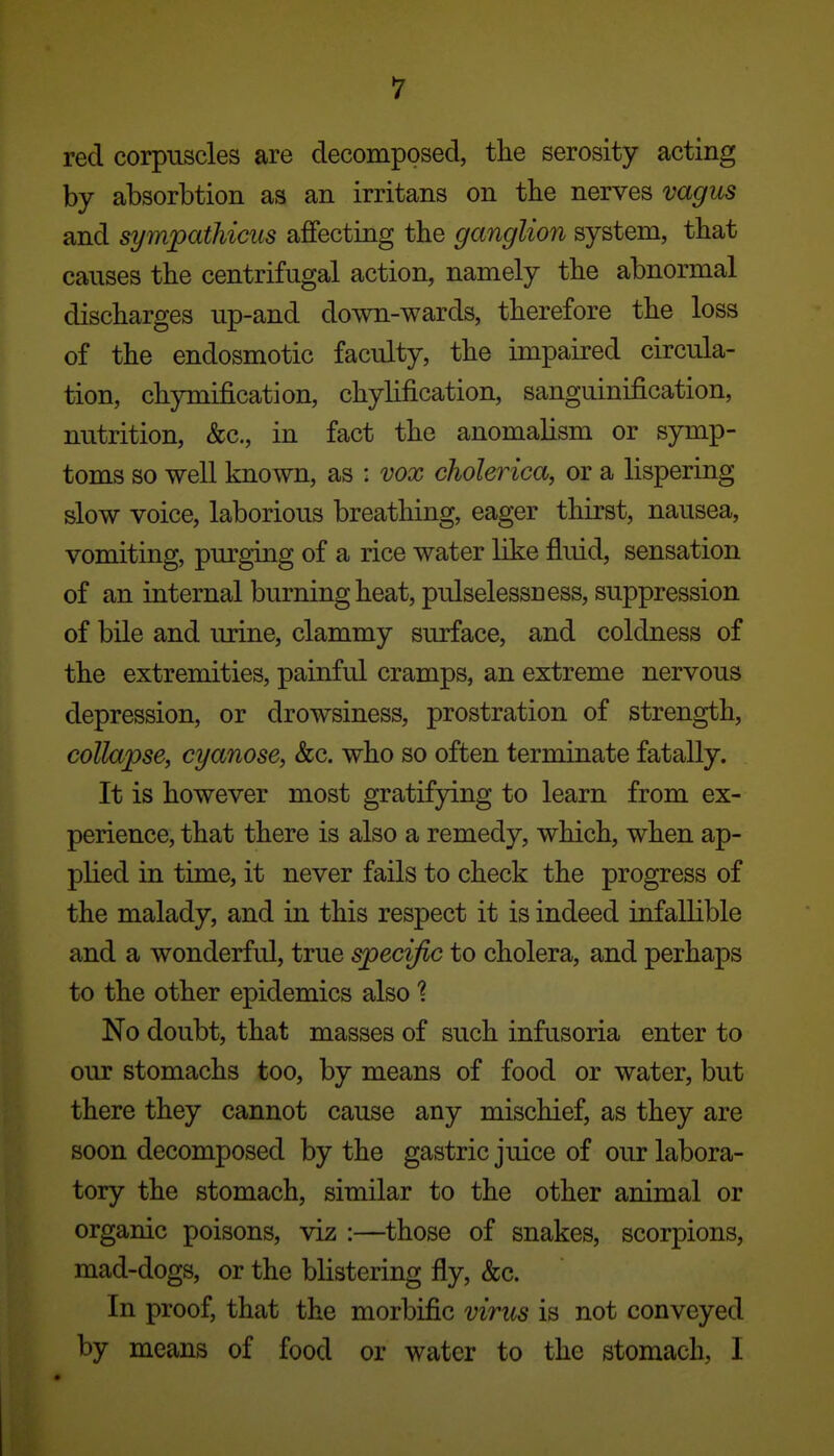red corpuscles are decomposed, the serosity acting by absorbtion as an irritans on the nerves vagus and sympathicus affecting the ganglion system, that causes the centrifugal action, namely the abnormal discharges up-and down-wards, therefore the loss of the endosmotic faculty, the impaired circula- tion, chymification, chylification, sanguinification, nutrition, &c., in fact the anomalism or symp- toms so well known, as : vox cholerica, or a lispering slow voice, laborious breathing, eager thirst, nausea, vomiting, purging of a rice water like fluid, sensation of an internal burning heat, pulselessness, suppression of bile and iu*ine, clammy surface, and coldness of the extremities, painful cramps, an extreme nervous depression, or drowsiness, prostration of strength, collapse, cyanose, &c. who so often terminate fatally. It is however most gratifying to learn from ex- perience, that there is also a remedy, which, when ap- plied in time, it never fails to check the progress of the malady, and in this respect it is indeed infallible and a wonderful, true specific to cholera, and perhaps to the other epidemics also t No doubt, that masses of such infusoria enter to our stomachs too, by means of food or water, but there they cannot cause any mischief, as they are soon decomposed by the gastric juice of our labora- tory the stomach, similar to the other animal or organic poisons, viz :—^those of snakes, scorpions, mad-dogs, or the blistering fly, &c. In proof, that the morbific virus is not conveyed by means of food or water to the stomach, I
