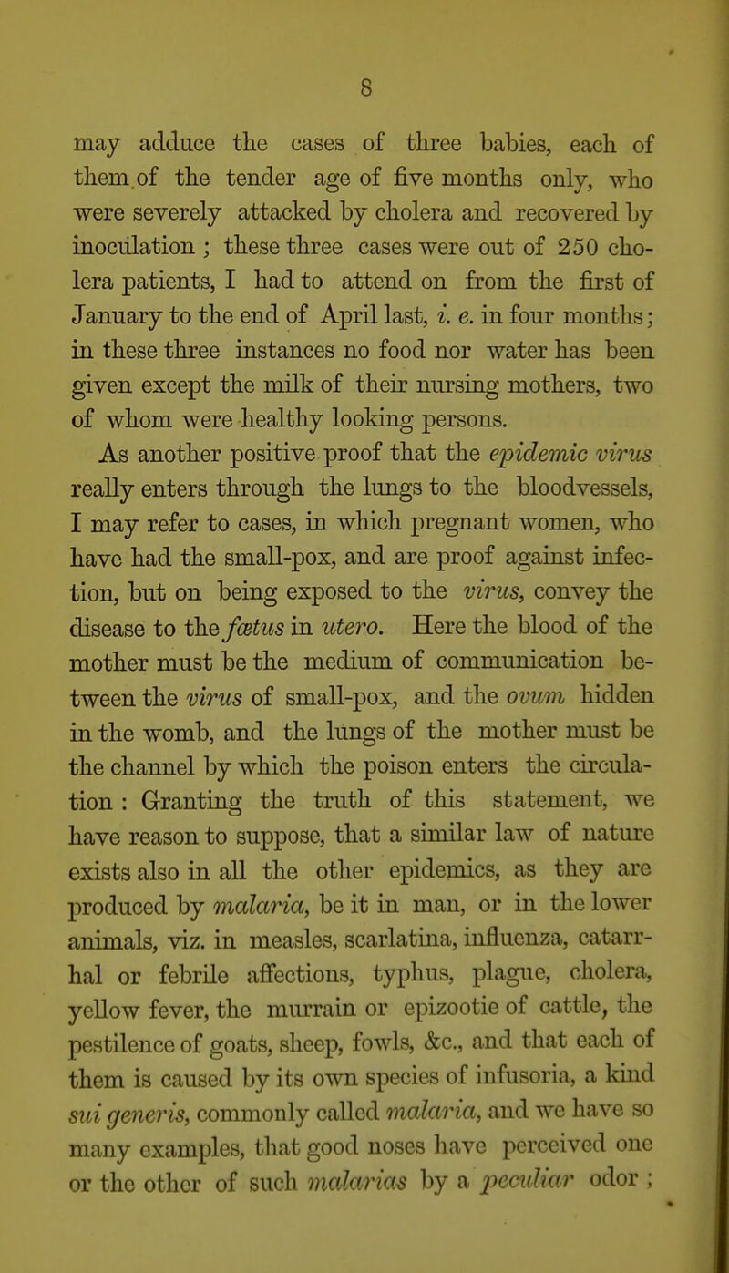 may adduce the cases of three babies, each of them, of the tender age of five months only, who •were severely attacked by cholera and recovered by inoculation ; these three cases were out of 250 cho- lera patients, I had to attend on from the first of January to the end of April last, i. e. in fom' months; in these three instances no food nor water has been given except the milk of their nursing mothers, two of whom were healthy looking persons. As another positive proof that the epidemic virus really enters through the lungs to the bloodvessels, I may refer to cases, in which pregnant women, who have had the small-pox, and are proof against infec- tion, but on being exposed to the virus, convey the disease to ih^fcetus in utero. Here the blood of the mother must be the medium of communication be- tween the virus of small-pox, and the ovum hidden in the womb, and the lungs of the mother must be the channel by which the poison enters the circula- tion : Granting the truth of this statement, we have reason to suppose, that a similar law of nature exists also in all the other epidemics, as they are produced by malaria, be it in man, or in the lower animals, viz. in measles, scarlatina, influenza, catarr- hal or febrile afiections, typhus, plague, cholera, yellow fever, the murrain or epizootic of cattle, the pestilence of goats, sheep, fowls, &c., and that each of them is caused by its own species of infusoria, a kind sui generis, commonly called malaria, and we have so many examples, that good noses have perceived one or the other of such malarias by a 2>cculiar odor ;