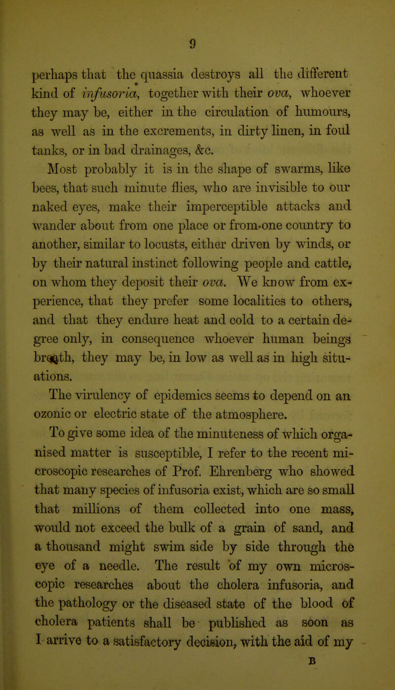 perliaps that the quassia destroys all the different kind of infusoria, together with their ova, whoever they may be, either in the circulation of humours, as well as in the excrements, in dirty linen, in foul tanks, or in bad drainages, &:c. Most probably it is in the shape of swarms, like bees, that such minute flies, who are invisible to our naked eyes, make their imperceptible attacks and wander about from one place or from-one country to another, similar to locusts, either driven by winds, or by their natural instinct following people and cattle, on whom they deposit their ova. We know from ex- perience, that they prefer some localities to others, and that they endm^e heat and cold to a certain de- gree only, in consequence whoever human beings br^th, they may be, in low as well as in high situ- ations. The virulency of epidemics seems to depend on an ozonic or electric state of the atmosphere. To give some idea of the minuteness of which orga- nised matter is susceptible, I refer to the recent mi- croscopic researches of Prof. Ehrenberg who showed that many species of infusoria exist, which are so small that millions of them collected into one mass, would not exceed the bulk of a grain of sand, and a thousand might swim side by side through the eye of a needle. The result of my own micros- copic researches about the cholera infusoria, and the pathology or the diseased state of the blood of cholera patients shall be published as soon as I. arrive to a satisfactory decision, with the aid of my B