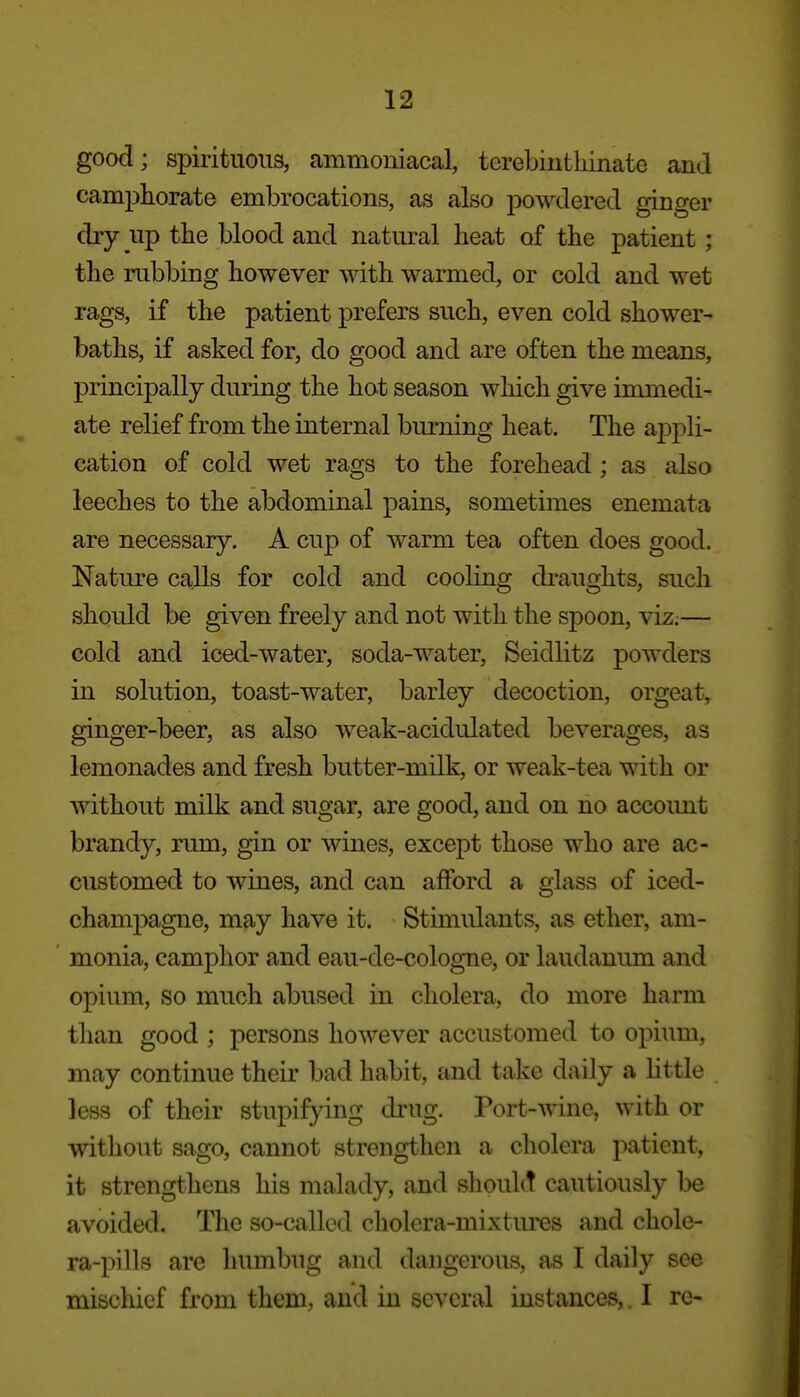 good; spirituous, ammoniacal, terebiutliinate and campliorate embrocations, as also powdered ginger dry up the blood and natural heat of the patient ; the rubbing however with warmed, or cold and wet rags, if the patient prefers such, even cold shower- baths, if asked for, do good and are often the means, principally during the hot season which give immedi- ate relief from the internal burning heat. The appli- cation of cold wet rags to the forehead ; as also leeches to the abdominal pains, sometimes enemata are necessary. A cup of warm tea often does good. Nature calls for cold and cooling dimights, such should be given freely and not with the spoon, viz.— cold and iced-water, soda-water, Seidlitz powders in solution, toast-water, barley decoction, orgeat, ginger-beer, as also weak-acidulated beverages, as lemonades and fresh butter-milk, or weak-tea with or without milk and sugar, are good, and on no accoimt brandy, rum, gin or wines, except those who are ac- customed to wines, and can afford a glass of iced- champagne, may have it. Stimulants, as ether, am- monia, camphor and eau-de-cologne, or laudanum and opium, so much abused in cholera, do more harm than good ; persons however accustomed to opium, may continue their bad habit, and take daily a httle less of their stupifying drug. Port-wine, with or without sago, cannot strengthen a cholera patient, it strengthens his malady, and sliouht cautiously be avoided. The so-called cholera-mixtures and chole- ra-pills are humbug and dangerous, as I daily see mischief from them, and in several instances,. I re-