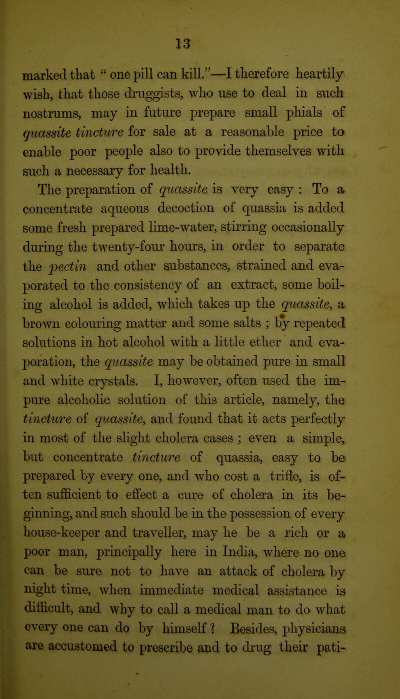 marked that  one pill can kill.—I therefore heartily wish, that those druggists, who use to deal in such nostrums, may in future prepare small phials of guassite tincture for sale at a reasonable price to enable poor people also to provide themselves with such a necessary for health. The preparation of quccssite is very easy : To a concentrate aqueous decoction of quassia is added some fresh prepared lime-water, stirring occasionally during the twenty-foui- hours, in order to separate the pectin and other substances, strained and eva- porated to the consistency of an extract, some boil- ing alcohol is added, which takes up the quassite, a brown colouring matter and some salts ; by repeated solutions in hot alcohol with a little ether and eva- poration, the quassite may be obtained pure in small and white crystals. I, however, often used the im- pure alcoholic solution of this article, namely, the tincture of quassite, and found that it acts perfectly in most of the sHght cholera cases ; even a simple,, but concentrate tincture of quassia, easy to be prepared by every one, and who cost a trifle, is of- ten sufficient to etfect a cure of cholera in its be- ginning, and such should be in the possession of every house-keeper and traveller, may he be a rich or a poor man, principally here in India, where no one can be sure not to have an attack of cholera by night time, when immediate medical assistance is difficult, and why to call a medical man to do what every one can do by himself 1 Besides, physicians; are accustomed to prescribe and to drug their pati-