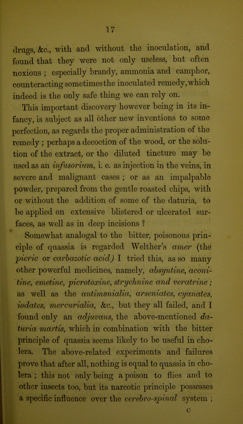 druf^s &c., with and without the inoculation, and found that they were not only useless, but often noxious ; especially brandy, ammonia and camphor, counteracting sometimes the inoculated remedy, which indeed is the only safe thing we can rely on. This important discovery however being in its in- fancy, is subject as all other new inventions to some perfection, as regards the proper administration of the remedy; perhaps a decoction of the wood, or the solu- tion of the extract, or the diluted tincture may be used as an infusorium, i. e. as injection in the veins, in severe and malignant cases ; or as an impalpable powder, prepared from the gentle roasted chips, with or without the addition of some of the daturia, to be applied on extensive blistered or ulcerated sur- faces, as well as in deejD incisions ? Somewhat analogal to the bitter, poisonous prin- ciple of quassia is regarded Welther's amer (the picric or carhazotic acid) I tried this, as so many other powerful medicines, namely, ahsyntine, aconi- tine, emetine, picrotoxine, strychnine and veratrine; as well as the antimonialia, arseniates, cyanates, iodates, mercurialia, &c., but they all failed, and I found only an adjuvans, the above-mentioned da- turia martis, which in combination with the bitter principle of quassia seems likely to be useful in cho- lera. The above-related experiments and failures prove that after all, nothing is equal to quassia in cho- lera ; this not only being a poison to flies and to other insects too, but its narcotic principle possesses a specific influence over the cerehro-spinal system ; c