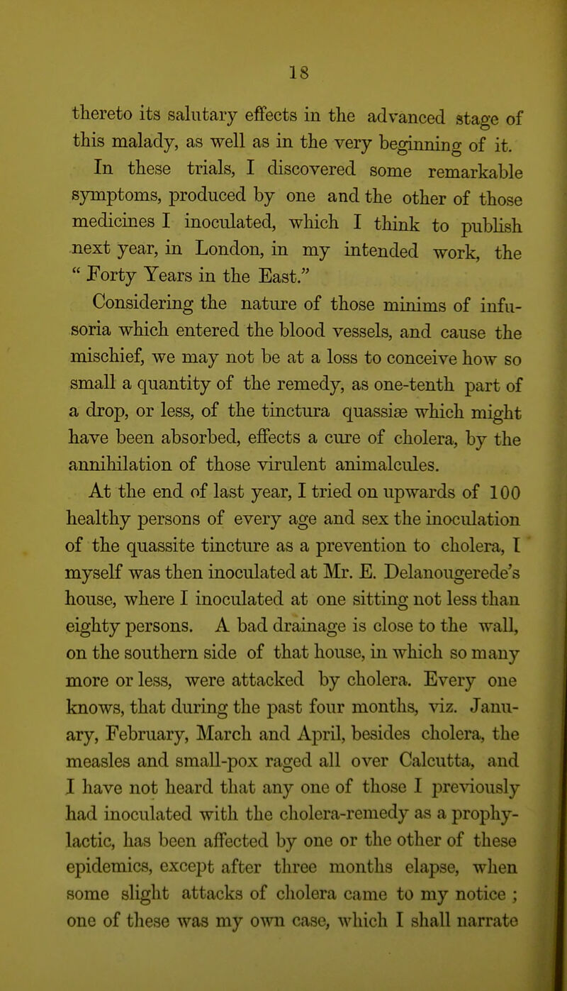 thereto its salutary effects in the advanced stage of this malady, as well as in the very beginning of it. In these trials, I discovered some remarkable symptoms, produced by one and the other of those medicines I inoculated, which I think to publish next year, in London, in my intended work, the  Forty Years in the East.'' Considering the nature of those minims of infu- soria which entered the blood vessels, and cause the mischief, we may not be at a loss to conceive how so small a quantity of the remedy, as one-tenth part of a drop, or less, of the tinctura quassias which might have been absorbed, effects a cure of cholera, by the annihilation of those virulent animalcules. At the end of last year, I tried on upwards of 100 healthy persons of every age and sex the inoculation of the quassite tincture as a prevention to cholera, T myself was then inoculated at Mr. E. Delanougerede's house, where I inoculated at one sitting not less than eighty persons. A bad drainage is close to the wall, on the southern side of that house, in which so many more or less, were attacked by cholera. Every one knows, that during the past four months, \iz. Janu- ary, February, March and April, besides cholera, the measles and small-pox raged all over Calcutta, and I have not heard that any one of those I pre^dously had inoculated with the cholera-remedy as a prophy- lactic, has been affected by one or the other of these epidemics, except after three months elapse, when some slight attacks of cholera came to my notice ; one of these was my own case, which I shall narrate