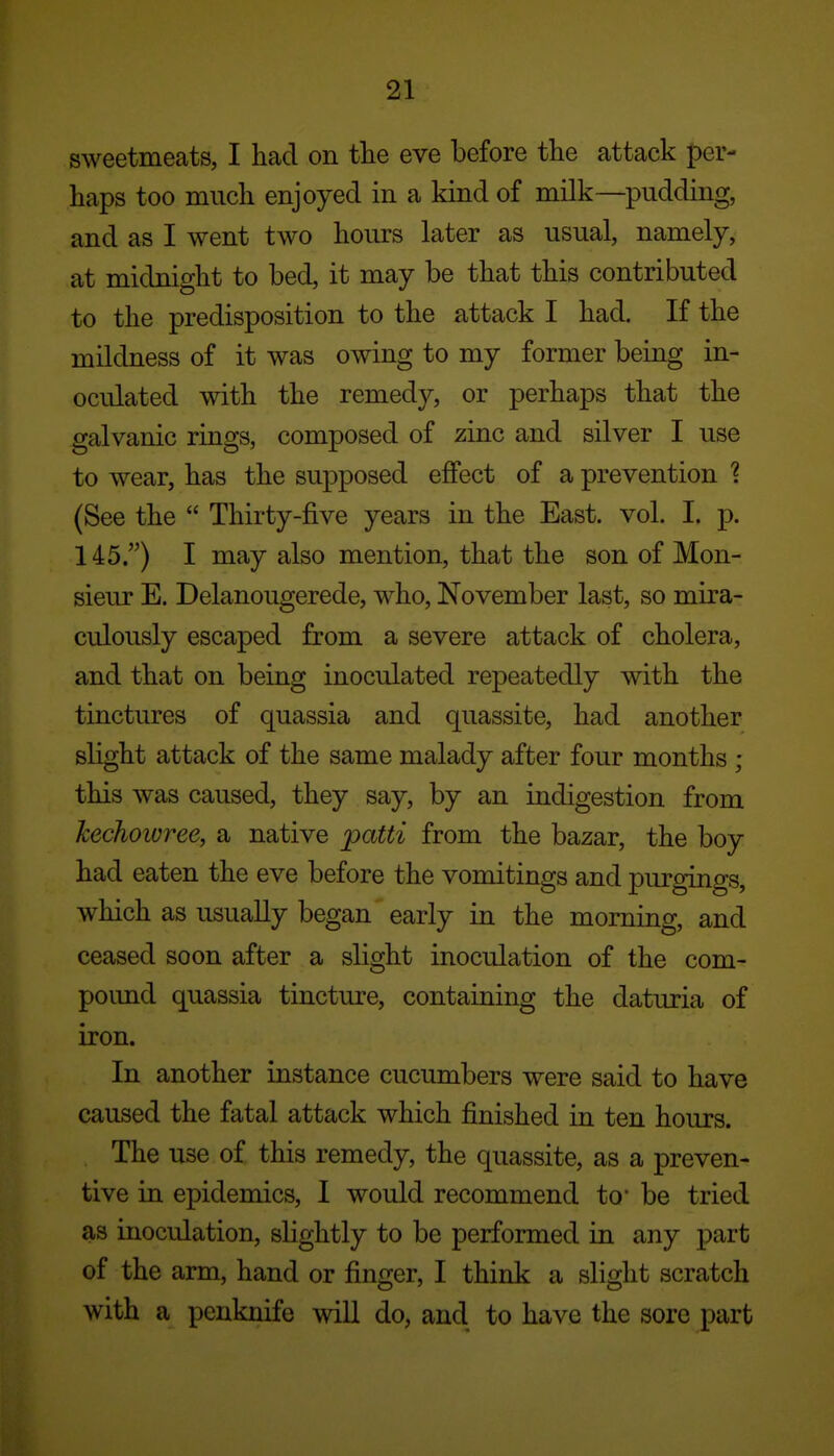 sweetmeats, I had on the eve before the attack per- haps too much enjoyed in a kind of milk—pudding, and as I went two hours later as usual, namely, at midnight to bed, it may be that this contributed to the predisposition to the attack I had. If the mildness of it was owing to my former being in- oculated with the remedy, or perhaps that the galvanic rings, composed of zinc and silver I use to wear, has the supposed effect of a prevention ^ (See the  Thirty-five years in the East. vol. I. p. 145.) I may also mention, that the son of Mon- sieur E. Delanougerede, who, November last, so mira- culously escaped from a severe attack of cholera, and that on being inoculated repeatedly with the tinctures of quassia and quassite, had another slight attack of the same malady after four months ; this was caused, they say, by an indigestion from kechoivree, a native patti from the bazar, the boy had eaten the eve before the vomitings and purgings, which as usually began early in the morning, and ceased soon after a slight inoculation of the com- pound quassia tincture, containing the daturia of iron. In another instance cucumbers were said to have caused the fatal attack which finished in ten hours. The use of this remedy, the quassite, as a preven- tive in epidemics, I would recommend to' be tried as inoculation, slightly to be performed in any part of the arm, hand or finger, I think a slight scratch with a penknife will do, and to have the sore part