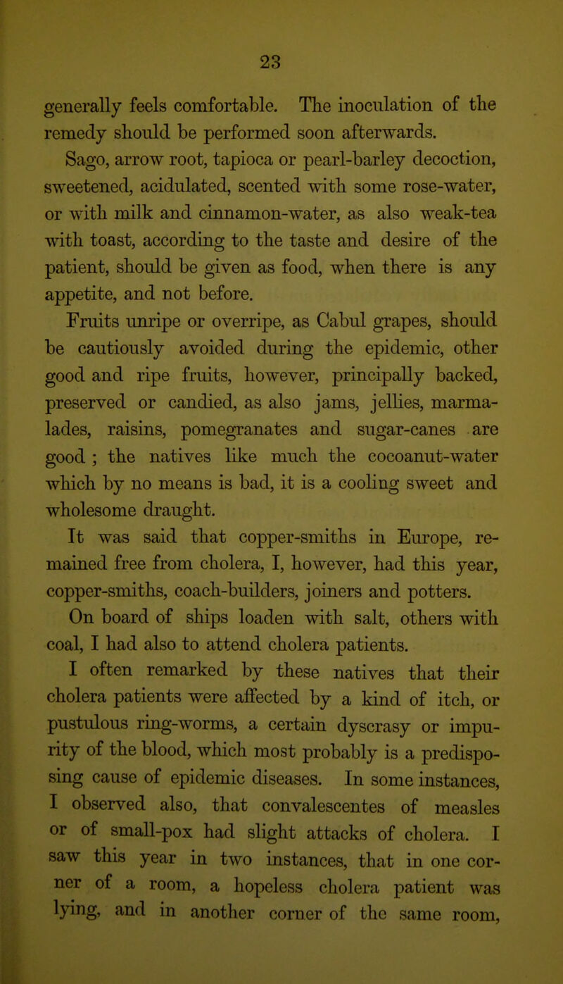 generally feels comfortable. The inoculation of the remedy should be performed soon afterwards. Sago, arrow root, tapioca or pearl-barley decoction, sweetened, acidulated, scented with some rose-water, or with milk and cinnamon-water, as also weak-tea with toast, according to the taste and desire of the patient, should be given as food, when there is any appetite, and not before. Fruits unripe or overripe, as Cabul grapes, should be cautiously avoided during the epidemic, other good and ripe fruits, however, principally backed, preserved or candied, as also jams, jellies, marma- lades, raisins, pomegranates and sugar-canes are good ; the natives like much the cocoanut-water which by no means is bad, it is a cooling sweet and wholesome draught. It was said that copper-smiths in Europe, re- mained free from cholera, I, however, had this year, copper-smiths, coach-builders, joiners and potters. On board of ships loaden with salt, others with coal, I had also to attend cholera patients. I often remarked by these natives that their cholera patients were affected by a kind of itch, or pustulous ring-worms, a certain dyscrasy or impu- rity of the blood, which most probably is a predispo- sing cause of epidemic diseases. In some instances, I observed also, that convalescentes of measles or of small-pox had slight attacks of cholera. I saw this year in two instances, that in one cor- ner of a room, a hopeless cholera patient was lying, and in another corner of the same room,